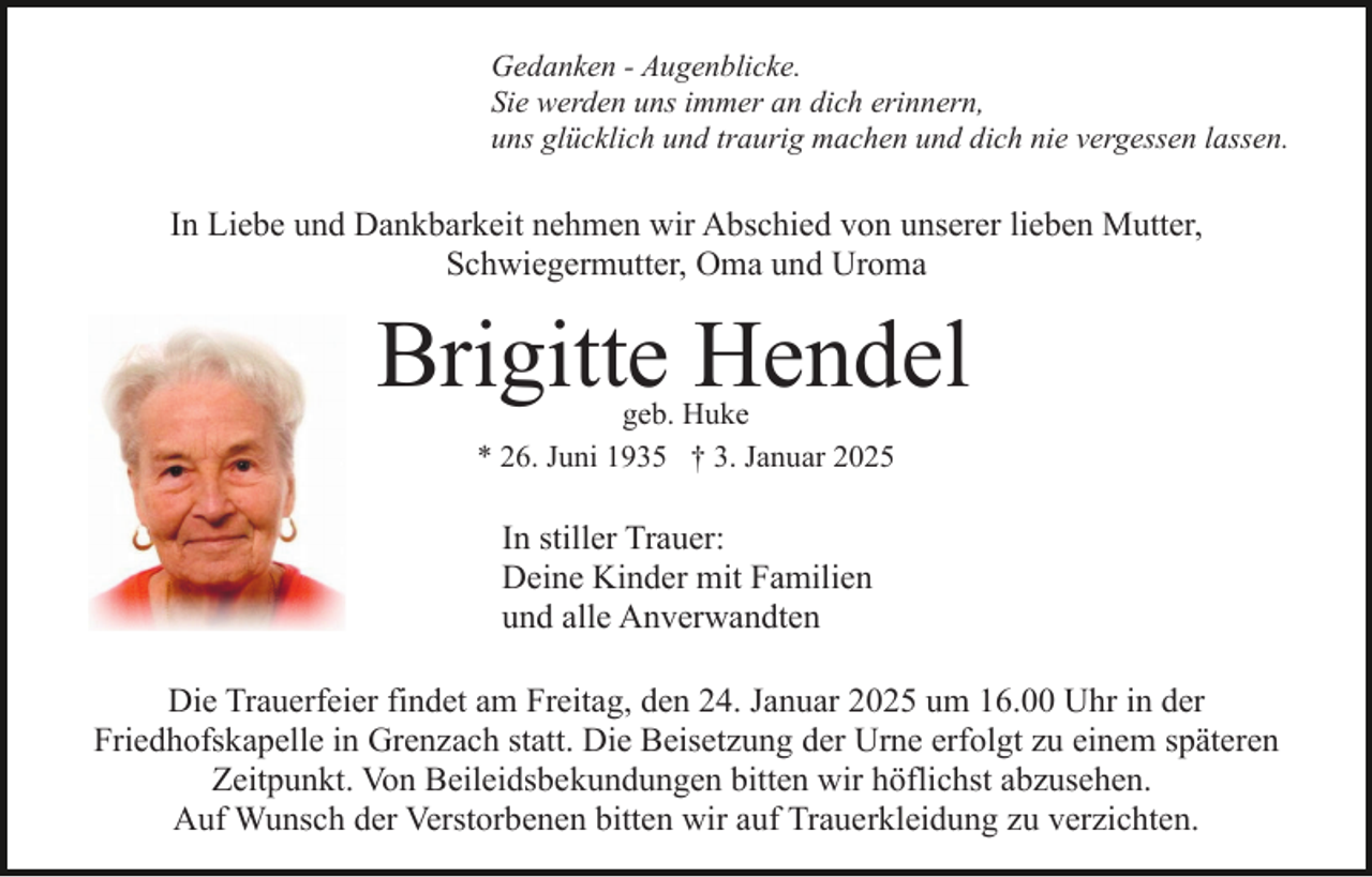 <p>Gedanken - Augenblicke.<br />Sie werden uns immer an dich erinnern,<br />uns glücklich und traurig machen und dich nie vergessen lassen.</p><p>In Liebe und Dankbarkeit nehmen wir Abschied von unserer lieben Mutter,<br />Schwiegermutter, Oma und Uroma</p><p>Brigitte Hendel<br />geb. Huke<br />* 26. Juni 1935 † 3. Januar 2025</p><p>In stiller Trauer:<br />Deine Kinder mit Familien<br />und alle Anverwandten<br />Die Trauerfeier findet am Freitag, den 24. Januar 2025 um 16.00 Uhr in der<br />Friedhofskapelle in Grenzach statt. Die Beisetzung der Urne erfolgt zu einem späteren<br />Zeitpunkt. Von Beileidsbekundungen bitten wir höflichst abzusehen.<br />Auf Wunsch der Verstorbenen bitten wir auf Trauerkleidung zu verzichten.</p>