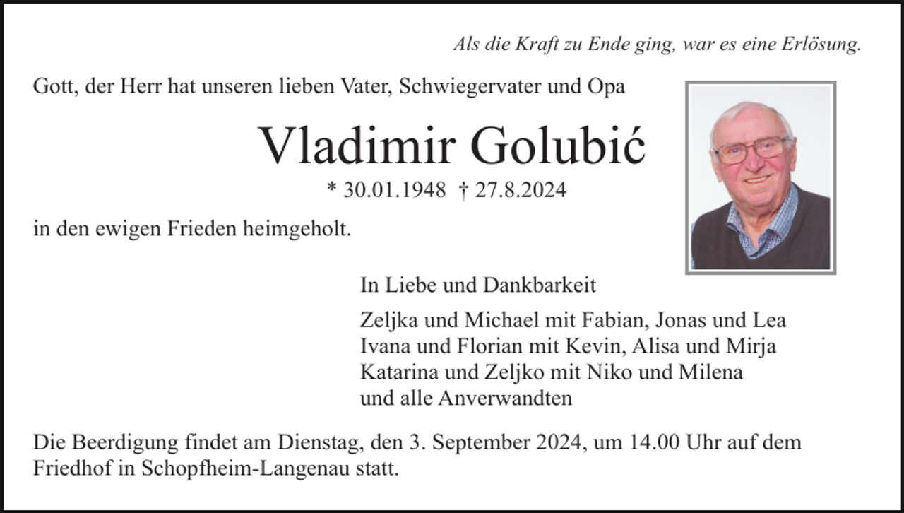 <p>Als die Kraft zu Ende ging, war es eine Erlösung.</p><p>Gott, der Herr hat unseren lieben Vater, Schwiegervater und Opa</p><p>Vladimir Golubić<br />* 30.01.1948 † 27.8.2024<br />in den ewigen Frieden heimgeholt.<br />In Liebe und Dankbarkeit<br />Zeljka und Michael mit Fabian, Jonas und Lea<br />Ivana und Florian mit Kevin, Alisa und Mirja<br />Katarina und Zeljko mit Niko und Milena<br />und alle Anverwandten<br />Die Beerdigung findet am Dienstag, den 3. September 2024, um 14.00 Uhr auf dem<br />Friedhof in Schopfheim-Langenau statt.</p>