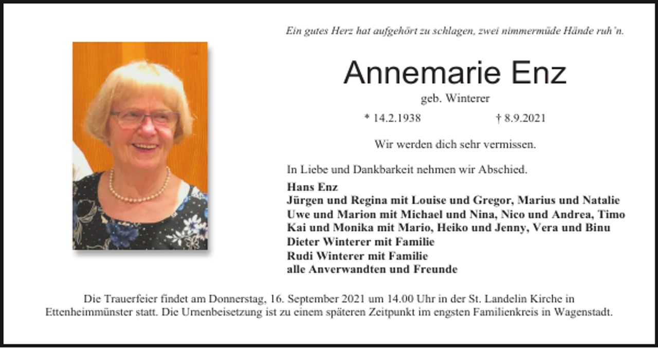 <p>Ein gutes Herz hat aufgehört zu schlagen, zwei nimmermüde Hände ruh’n.</p><p>Annemarie Enz<br />geb. Winterer<br />* 14.2.1938</p><p>† 8.9.2021</p><p>Wir werden dich sehr vermissen.<br />In Liebe und Dankbarkeit nehmen wir Abschied.<br />Hans Enz<br />Jürgen und Regina mit Louise und Gregor, Marius und Natalie<br />Uwe und Marion mit Michael und Nina, Nico und Andrea, Timo<br />Kai und Monika mit Mario, Heiko und Jenny, Vera und Binu<br />Dieter Winterer mit Familie<br />Rudi Winterer mit Familie<br />alle Anverwandten und Freunde<br />Die Trauerfeier findet am Donnerstag, 16. September 2021 um 14.00 Uhr in der St. Landelin Kirche in<br />Ettenheimmünster statt. Die Urnenbeisetzung ist zu einem späteren Zeitpunkt im engsten Familienkreis in Wagenstadt.</p>