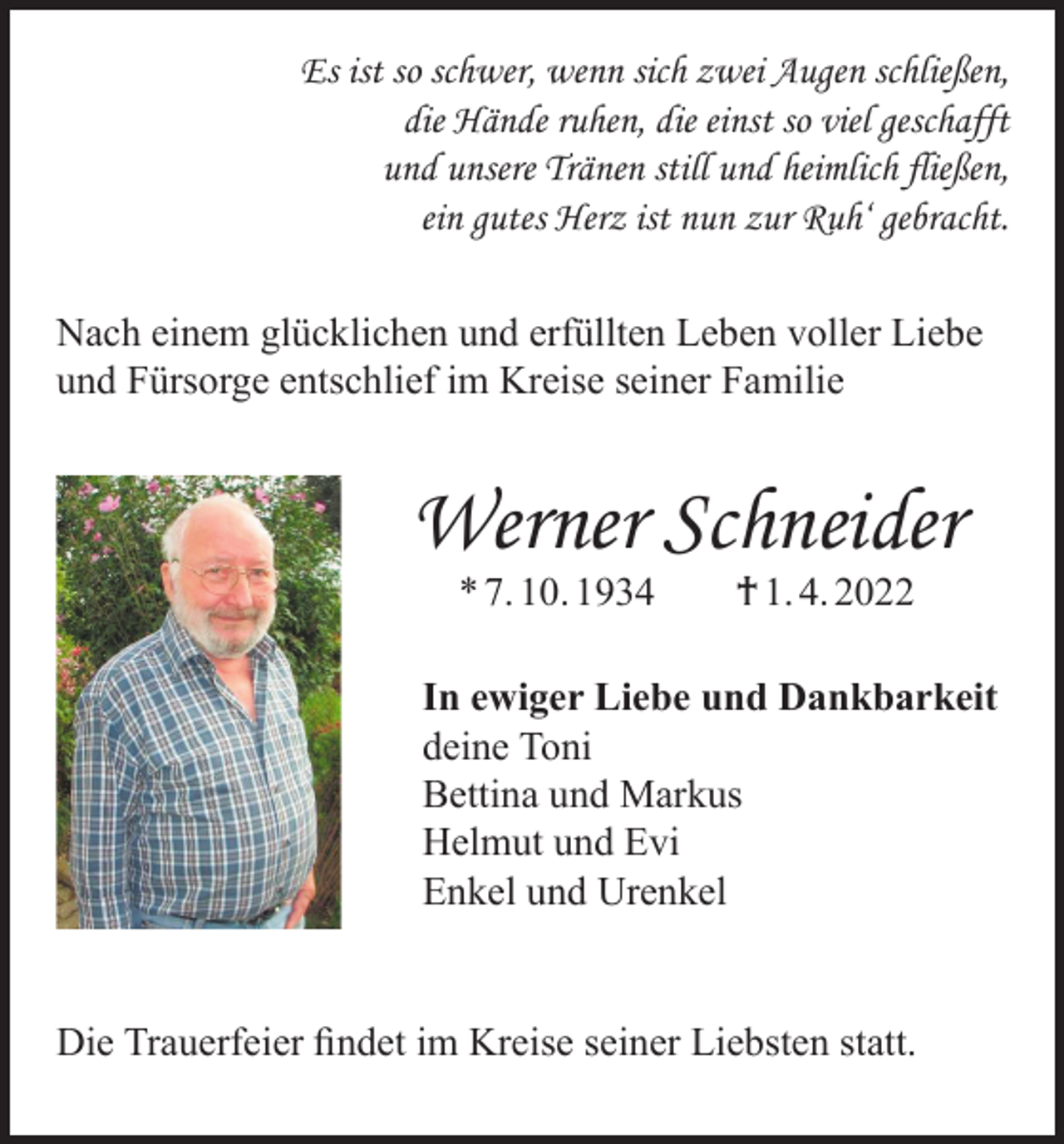 <p>Es ist so schwer, wenn sich zwei Augen schließen,<br />die Hände ruhen, die einst so viel geschafft<br />und unsere Tränen still und heimlich fließen,<br />ein gutes Herz ist nun zur Ruh‘ gebracht.<br />Nach einem glücklichen und erfüllten Leben voller Liebe<br />und Fürsorge entschlief im Kreise seiner Familie</p><p>Werner Schneider<br />* 7. 10. 1934 † 1. 4. 2022</p><p>In ewiger Liebe und Dankbarkeit<br />deine Toni<br />Bettina und Markus<br />Helmut und Evi<br />Enkel und Urenkel<br />Die Trauerfeier findet im Kreise seiner Liebsten statt.</p>