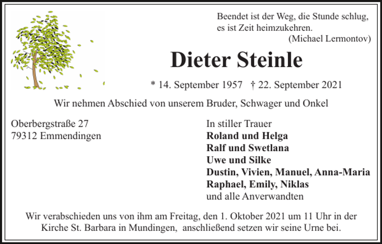 <p>Beendet ist der Weg, die Stunde schlug,<br />es ist Zeit heimzukehren.<br />(Michael Lermontov)</p><p>Dieter Steinle<br />* 14. September 1957 † 22. September 2021<br />Wir nehmen Abschied von unserem Bruder, Schwager und Onkel<br />Oberbergstraße 29312 Emmendingen</p><p>In stiller Trauer<br />Roland und Helga<br />Ralf und Swetlana<br />Uwe und Silke<br />Dustin, Vivien, Manuel, Anna-Maria<br />Raphael, Emily, Niklas<br />und alle Anverwandten</p><p>Wir verabschieden uns von ihm am Freitag, den 1. Oktober 2021 um 11 Uhr in der<br />Kirche St. Barbara in Mundingen, anschließend setzen wir seine Urne bei.</p>