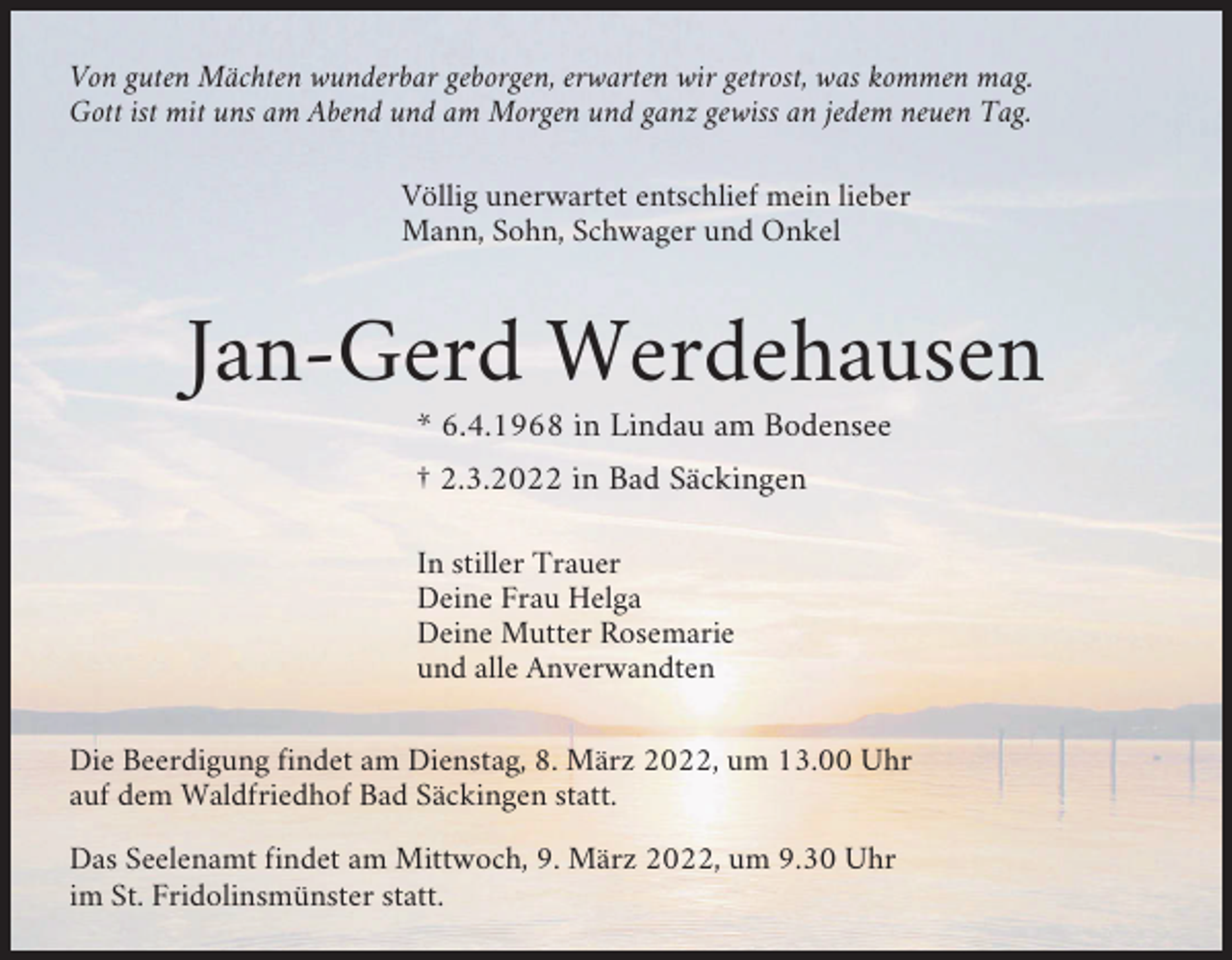 <p>Von guten Mächten wunderbar geborgen, erwarten wir getrost, was kommen mag.<br />Gott ist mit uns am Abend und am Morgen und ganz gewiss an jedem neuen Tag.<br />Völlig unerwartet entschlief mein lieber<br />Mann, Sohn, Schwager und Onkel</p><p>Jan-Gerd Werdehausen<br />* 6.4.1968 in Lindau am Bodensee<br />† 2.3.2022 in Bad Säckingen<br />In stiller Trauer<br />Deine Frau Helga<br />Deine Mutter Rosemarie<br />und alle Anverwandten<br />Die Beerdigung findet am Dienstag, 8. März 2022, um 13.00 Uhr<br />auf dem Waldfriedhof Bad Säckingen statt.<br />Das Seelenamt findet am Mittwoch, 9. März 2022, um 9.30 Uhr<br />im St. Fridolinsmünster statt.</p>