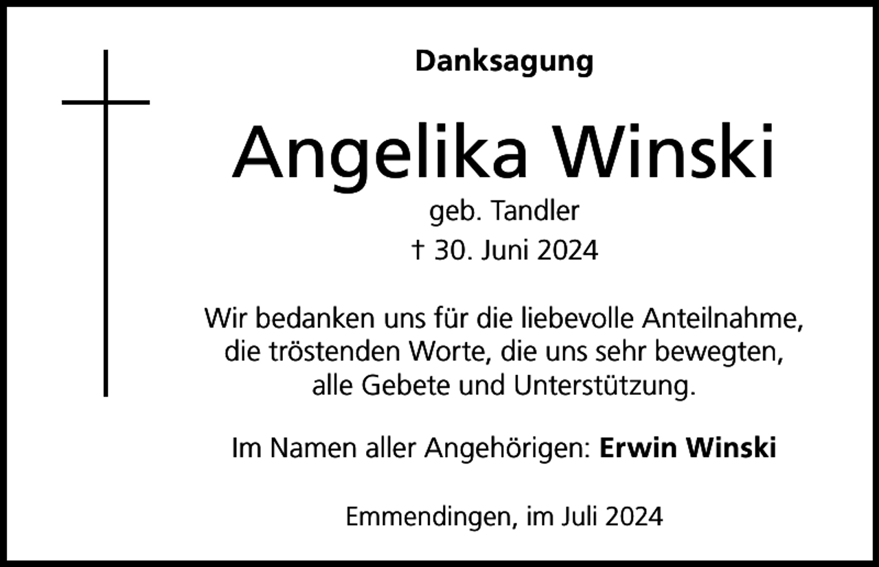 <p>Danksagung</p><p>Angelika Winski<br />geb. Tandler<br />† 30. Juni 2024</p><p>Wir bedanken uns für die liebevolle Anteilnahme,<br />die tröstenden Worte, die uns sehr bewegten,<br />alle Gebete und Unterstützung.<br />Im Namen aller Angehörigen: Erwin Winski<br />Emmendingen, im Juli 2024</p>