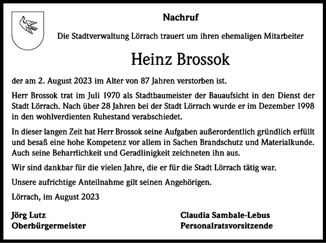 <p>Nachruf<br />Die Stadtverwaltung Lörrach trauert um ihren ehemaligen Mitarbeiter</p><p>Heinz Brossok<br />der am 2. August 2023 im Alter von 87 Jahren verstorben ist.<br />Herr Brossok trat im Juli 1970 als Stadtbaumeister der Bauaufsicht in den Dienst der<br />Stadt Lörrach. Nach über 28 Jahren bei der Stadt Lörrach wurde er im Dezember 1998<br />in den wohlverdienten Ruhestand verabschiedet.<br />In dieser langen Zeit hat Herr Brossok seine Aufgaben außerordentlich gründlich erfüllt<br />und besaß eine hohe Kompetenz vor allem in Sachen Brandschutz und Materialkunde.<br />Auch seine Beharrlichkeit und Geradlinigkeit zeichneten ihn aus.<br />Wir sind dankbar für die vielen Jahre, die er für die Stadt Lörrach tätig war.<br />Unsere aufrichtige Anteilnahme gilt seinen Angehörigen.<br />Lörrach, im August 2023<br />Jörg Lutz<br />Claudia Sambale-Lebus<br />Oberbürgermeister Personalratsvorsitzende</p>