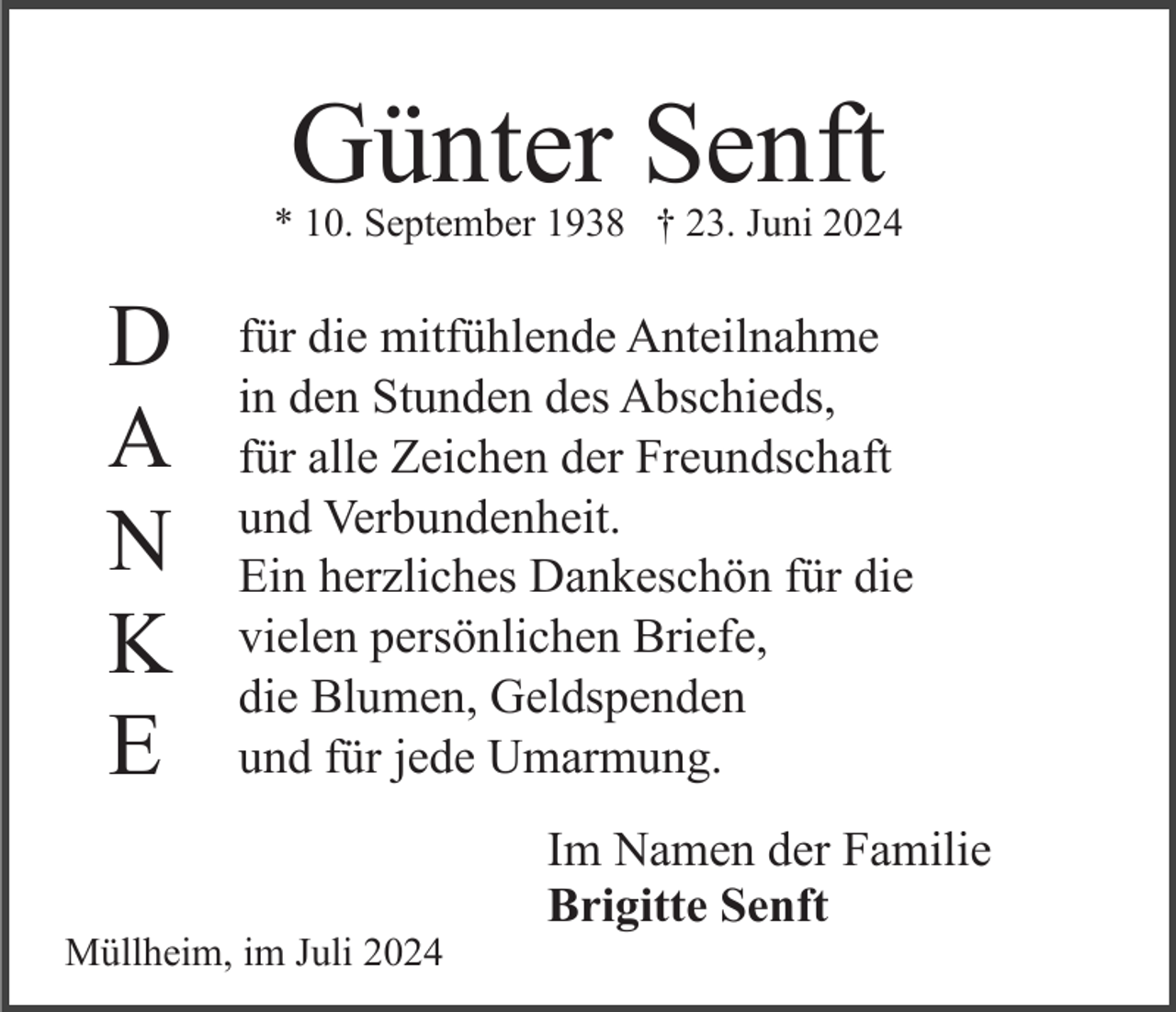<p>Günter Senft</p><p>* 10. September 1938 † 23. Juni 2024</p><p>D<br />A<br />N<br />K<br />E</p><p>für die mitfühlende Anteilnahme<br />in den Stunden des Abschieds,<br />für alle Zeichen der Freundschaft<br />und Verbundenheit.<br />Ein herzliches Dankeschön für die<br />vielen persönlichen Briefe,<br />die Blumen, Geldspenden<br />und für jede Umarmung.</p><p>Müllheim, im Juli 2024</p><p>Im Namen der Familie<br />Brigitte Senft</p>
