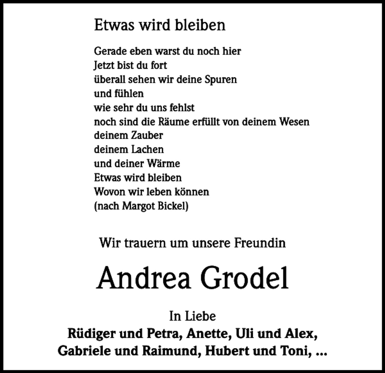 <p>Etwas wird bleiben<br />Gerade eben warst du noch hier<br />Jetzt bist du fort<br />überall sehen wir deine Spuren<br />und fühlen<br />wie sehr du uns fehlst<br />noch sind die Räume erfüllt von deinem Wesen<br />deinem Zauber<br />deinem Lachen<br />und deiner Wärme<br />Etwas wird bleiben<br />Wovon wir leben können<br />(nach Margot Bickel)</p><p>Wir trauern um unsere Freundin</p><p>Andrea Grodel<br />In Liebe<br />Rüdiger und Petra, Anette, Uli und Alex,<br />Gabriele und Raimund, Hubert und Toni, ...</p>