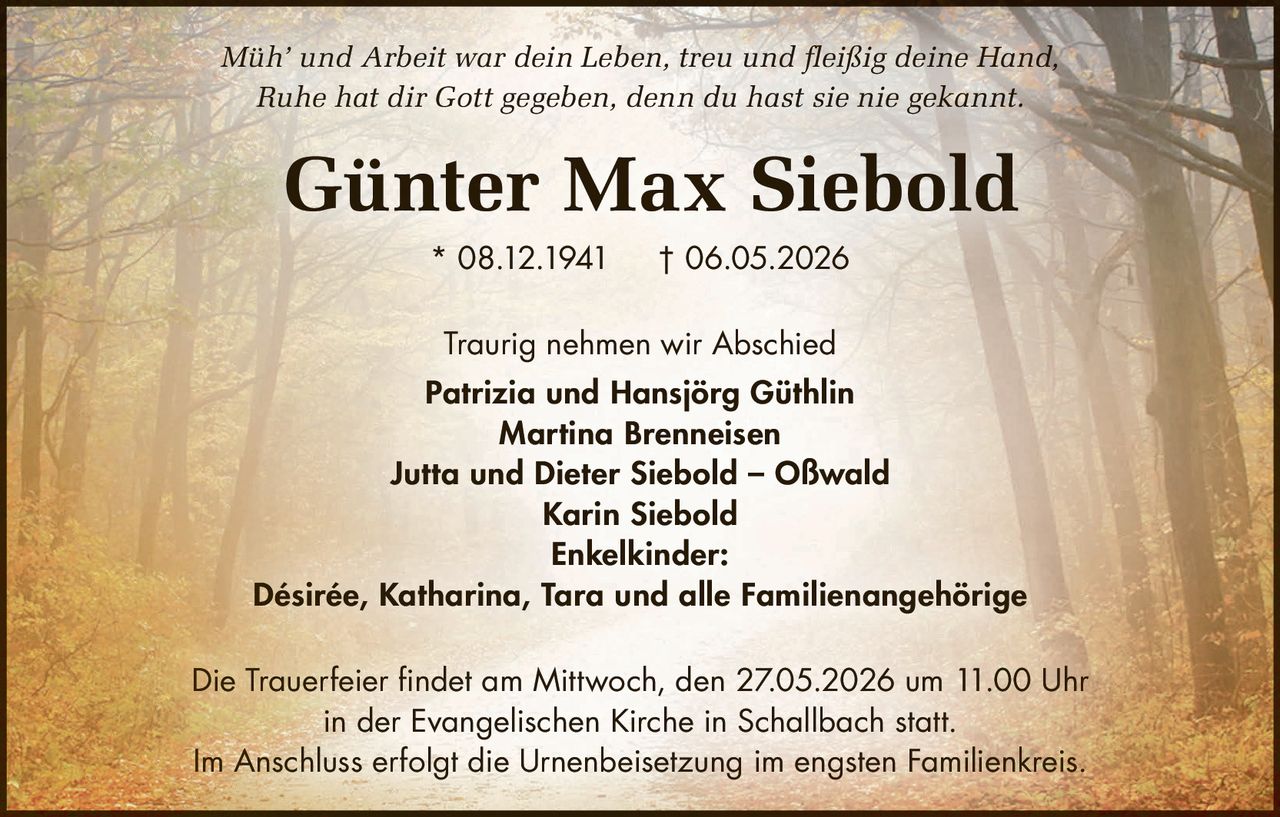 <p><i>Müh' und Arbeit war dein Leben, treu und fleißig deine Hand,<br>Ruhe hat dir Gott gegeben, denn du hast sie nie gekannt.</i></p><p><strong>Günter Max Siebold</strong> * 08.12.1941 † 06.05.2026</p><p>Traurig nehmen wir Abschied</p><p>Patrizia und Hansjörg Güthlin<br>Martina Brenneisen<br>Jutta und Dieter Siebold – Oßwald<br>Karin Siebold</p><p><strong>Enkelkinder:</strong><br>Désirée, Katharina, Tara und alle Familienangehörige</p><p>Die Trauerfeier findet am Mittwoch, den 27.05.2026 um 11.00 Uhr in der Evangelischen Kirche in Schallbach statt.</p><p>Im Anschluss erfolgt die Urnenbeisetzung im engsten Familienkreis.</p>