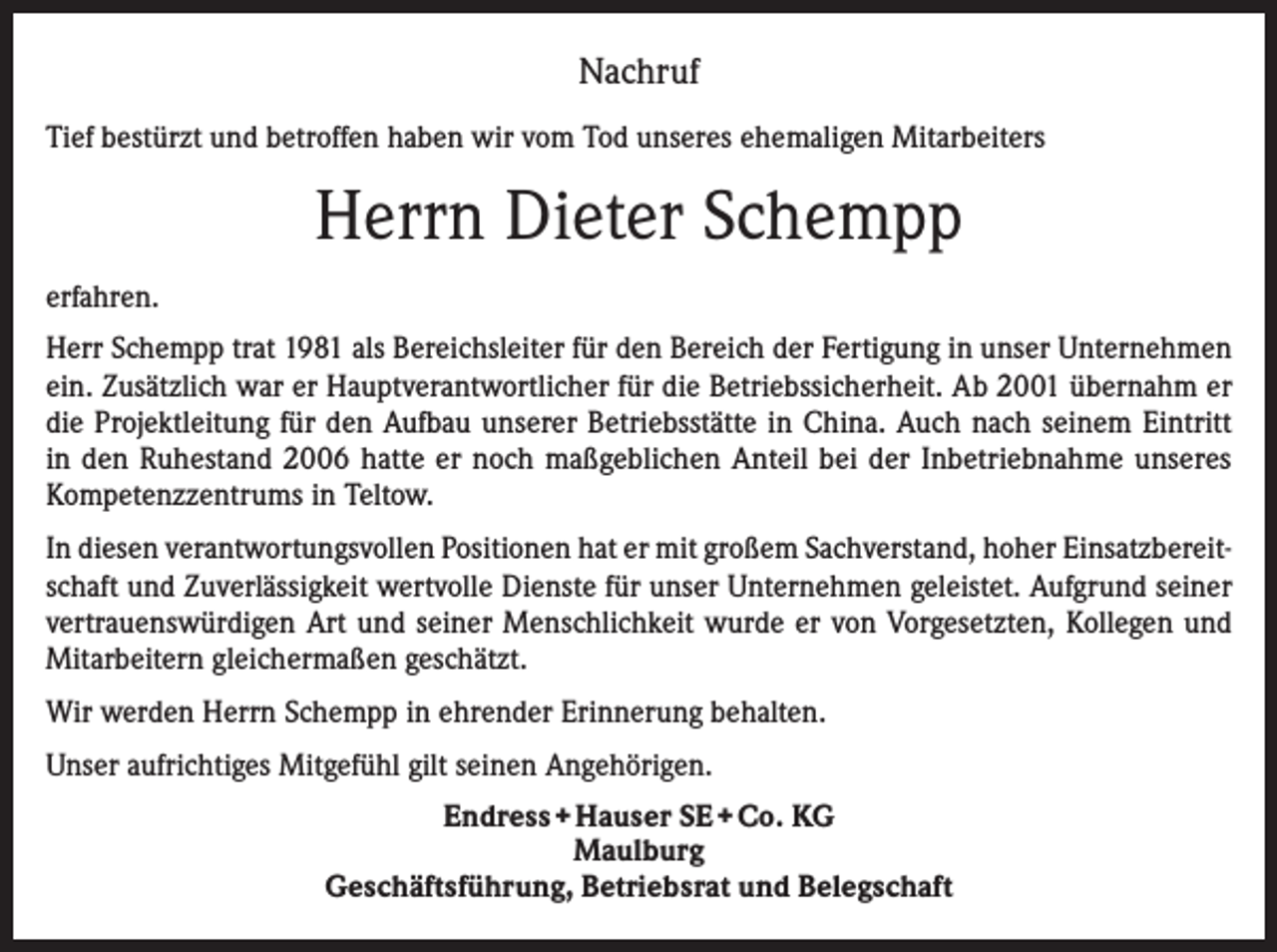 <p>Nachruf<br />Tief bestürzt und betroffen haben wir vom Tod unseres ehemaligen Mitarbeiters</p><p>Herrn Dieter Schempp<br />erfahren.<br />Herr Schempp trat 1981 als Bereichsleiter für den Bereich der Fertigung in unser Unternehmen<br />ein. Zusätzlich war er Hauptverantwortlicher für die Betriebssicherheit. Ab 2001 übernahm er<br />die Projektleitung für den Aufbau unserer Betriebsstätte in China. Auch nach seinem Eintritt<br />in den Ruhestand 2006 hatte er noch maßgeblichen Anteil bei der Inbetriebnahme unseres<br />Kompetenzzentrums in Teltow.<br />In diesen verantwortungsvollen Positionen hat er mit großem Sachverstand, hoher Einsatzbereitschaft und Zuverlässigkeit wertvolle Dienste für unser Unternehmen geleistet. Aufgrund seiner<br />vertrauenswürdigen Art und seiner Menschlichkeit wurde er von Vorgesetzten, Kollegen und<br />Mitarbeitern gleichermaßen geschätzt.<br />Wir werden Herrn Schempp in ehrender Erinnerung behalten.<br />Unser aufrichtiges Mitgefühl gilt seinen Angehörigen.<br />Endress + Hauser SE + Co. KG<br />Maulburg<br />Geschäftsführung, Betriebsrat und Belegschaft</p>