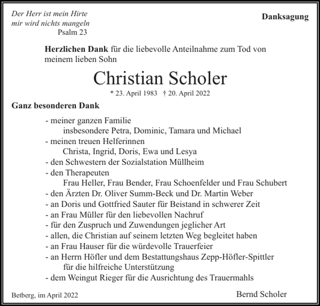 <p>Der Herr ist mein Hirte<br />mir wird nichts mangeln<br />Psalm 23</p><p>Danksagung</p><p>Herzlichen Dank für die liebevolle Anteilnahme zum Tod von<br />meinem lieben Sohn</p><p>Christian Scholer<br />* 23. April 1983 † 20. April 2022</p><p>Ganz besonderen Dank<br />- meiner ganzen Familie<br />insbesondere Petra, Dominic, Tamara und Michael<br />- meinen treuen Helferinnen<br />Christa, Ingrid, Doris, Ewa und Lesya<br />- den Schwestern der Sozialstation Müllheim<br />- den Therapeuten<br />Frau Heller, Frau Bender, Frau Schoenfelder und Frau Schubert<br />- den Ärzten Dr. Oliver Summ-Beck und Dr. Martin Weber<br />- an Doris und Gottfried Sauter für Beistand in schwerer Zeit<br />- an Frau Müller für den liebevollen Nachruf<br />- für den Zuspruch und Zuwendungen jeglicher Art<br />- allen, die Christian auf seinem letzten Weg begleitet haben<br />- an Frau Hauser für die würdevolle Trauerfeier<br />- an Herrn Höfler und dem Bestattungshaus Zepp-Höfler-Spittler<br />für die hilfreiche Unterstützung<br />- dem Weingut Rieger für die Ausrichtung des Trauermahls<br />Betberg, im April 2022</p><p>Bernd Scholer</p>