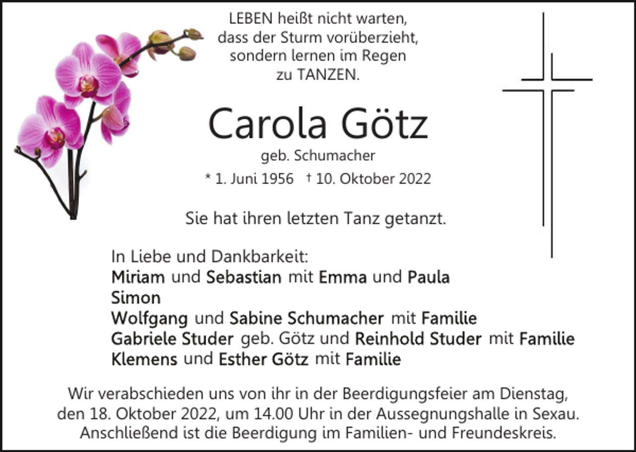 <p>LEBEN heißt nicht warten,<br />dass der Sturm vorüberzieht,<br />sondern lernen im Regen<br />zu TANZEN.</p><p>Carola Götz</p><p>geb. Schumacher<br />* 1. Juni 1956 † 10. Oktober 2022</p><p>Sie hat ihren letzten Tanz getanzt.<br />In Liebe und Dankbarkeit:<br />und<br />mit<br />und<br />und</p><p>und<br />mit</p><p>geb. Götz und<br />mit</p><p>mit</p><p>Wir verabschieden uns von ihr in der Beerdigungsfeier am Dienstag,<br />den 18. Oktober 2022, um 14.00 Uhr in der Aussegnungshalle in Sexau.<br />Anschließend ist die Beerdigung im Familien- und Freundeskreis.</p>