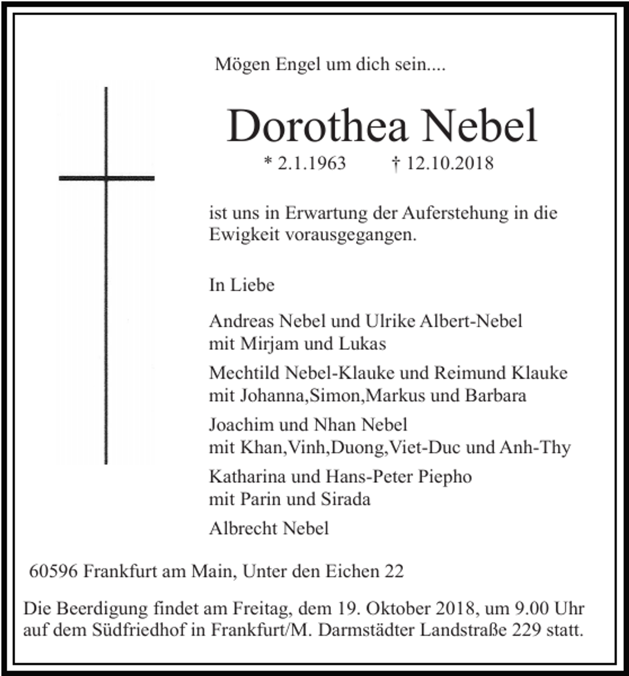 <p>Mögen Engel um dich sein....</p><p>Dorothea Nebel<br />* 2.1.1963</p><p>† 12.10.2018</p><p>ist uns in Erwartung der Auferstehung in die<br />Ewigkeit vorausgegangen.<br />In Liebe<br />Andreas Nebel und Ulrike Albert-Nebel<br />mit Mirjam und Lukas<br />Mechtild Nebel-Klauke und Reimund Klauke<br />mit Johanna,Simon,Markus und Barbara<br />Joachim und Nhan Nebel<br />mit Khan,Vinh,Duong,Viet-Duc und Anh-Thy<br />Katharina und Hans-Peter Piepho<br />mit Parin und Sirada<br />Albrecht Nebel<br />60596 Frankfurt am Main, Unter den Eichen 22<br />Die Beerdigung findet am Freitag, dem 19. Oktober 2018, um 9.00 Uhr<br />auf dem Südfriedhof in Frankfurt/M. Darmstädter Landstraße 229 statt.</p>
