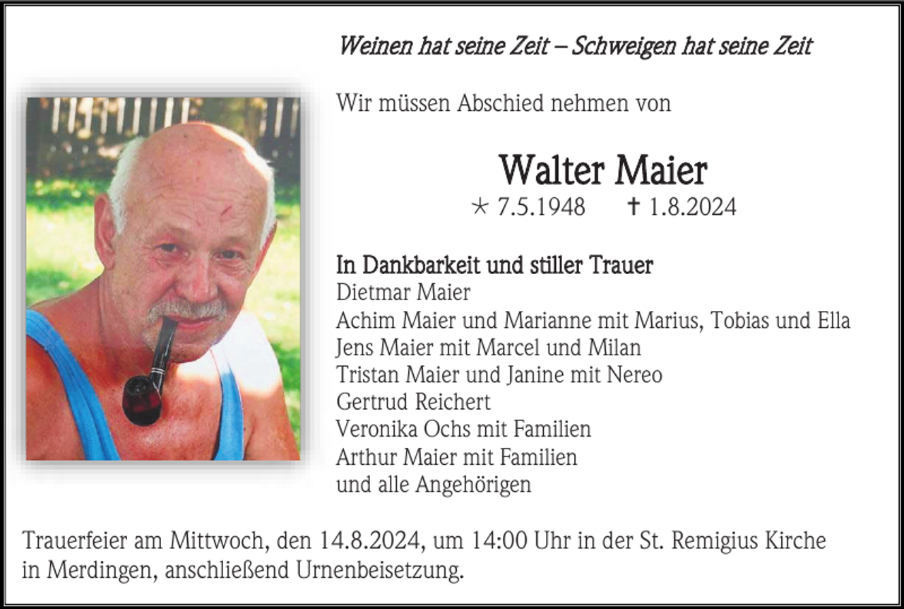 <p>Weinen hat seine Zeit – Schweigen hat seine Zeit<br />Wir müssen Abschied nehmen von</p>
<p>Walter Maier<br />* 7.5.1948</p>
<p><span>†</span> 1.8.2024</p>
<p>In Dankbarkeit und stiller Trauer<br />Dietmar Maier<br />Achim Maier und Marianne mit Marius, Tobias und Ella<br />Jens Maier mit Marcel und Milan<br />Tristan Maier und Janine mit Nereo<br />Gertrud Reichert<br />Veronika Ochs mit Familien<br />Arthur Maier mit Familien<br />und alle Angehörigen<br />Trauerfeier am Mittwoch, den 14.8.2024, um 14:00 Uhr in der St. Remigius Kirche<br />in Merdingen, anschließend Urnenbeisetzung.</p>