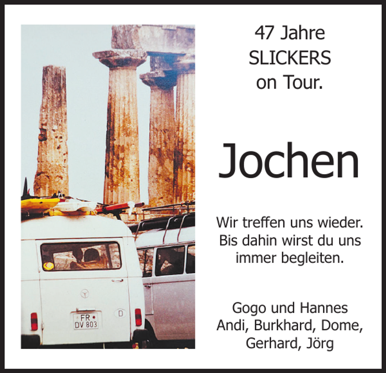 <p>47 Jahre<br />SLICKERS<br />on Tour.</p><p>Jochen<br />Wir treffen uns wieder.<br />Bis dahin wirst du uns<br />immer begleiten.<br />Gogo und Hannes<br />Andi, Burkhard, Dome,<br />Gerhard, Jörg</p>