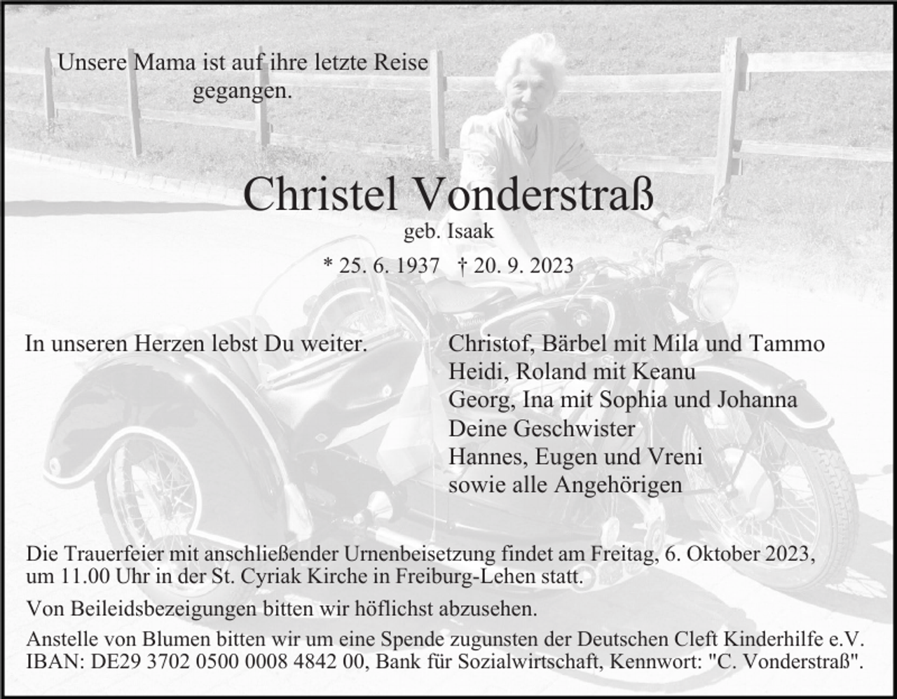 <p>Unsere Mama ist auf ihre letzte Reise<br />gegangen.</p><p>Christel Vonderstraß<br />geb. Isaak</p><p>* 25. 6. 1937 † 20. 9. 2023</p><p>In unseren Herzen lebst Du weiter.</p><p>Christof, Bärbel mit Mila und Tammo<br />Heidi, Roland mit Keanu<br />Georg, Ina mit Sophia und Johanna<br />Deine Geschwister<br />Hannes, Eugen und Vreni<br />sowie alle Angehörigen</p><p>Die Trauerfeier mit anschließender Urnenbeisetzung findet am Freitag, 6. Oktober 2023,<br />um 11.00 Uhr in der St. Cyriak Kirche in Freiburg-Lehen statt.<br />Von Beileidsbezeigungen bitten wir höflichst abzusehen.<br />Anstelle von Blumen bitten wir um eine Spende zugunsten der Deutschen Cleft Kinderhilfe e.V.<br />IBAN: DE29 3702 0508 4842 00, Bank für Sozialwirtschaft, Kennwort: "C. Vonderstraß".</p>