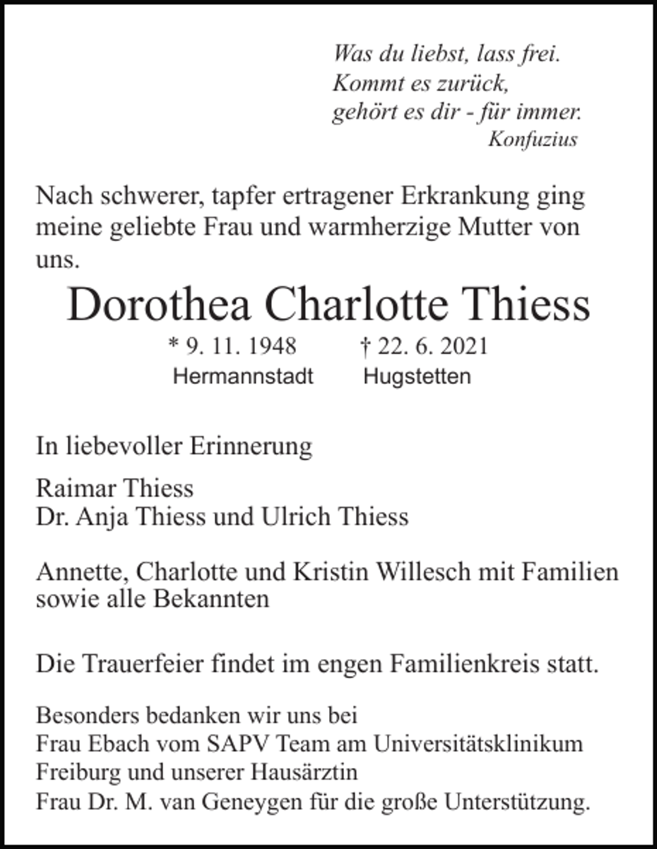 <p>Was du liebst, lass frei.<br />Kommt es zurück,<br />gehört es dir - für immer.<br />Konfuzius</p><p>Nach schwerer, tapfer ertragener Erkrankung ging<br />meine geliebte Frau und warmherzige Mutter von<br />uns.</p><p>Dorothea Charlotte Thiess<br />* 9. 11. 1948</p><p>† 22. 6. 2021</p><p>Hermannstadt</p><p>Hugstetten</p><p>In liebevoller Erinnerung<br />Raimar Thiess<br />Dr. Anja Thiess und Ulrich Thiess<br />Annette, Charlotte und Kristin Willesch mit Familien<br />sowie alle Bekannten<br />Die Trauerfeier findet im engen Familienkreis statt.<br />Besonders bedanken wir uns bei<br />Frau Ebach vom SAPV Team am Universitätsklinikum<br />Freiburg und unserer Hausärztin<br />Frau Dr. M. van Geneygen für die große Unterstützung.</p>