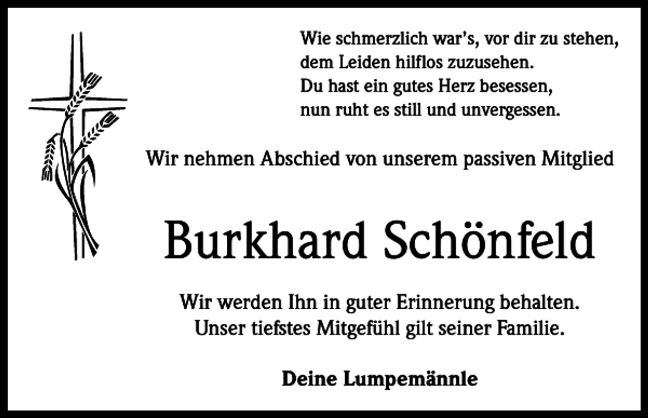 <p>Wie schmerzlich war’s, vor dir zu stehen,<br />dem Leiden hilflos zuzusehen.<br />Du hast ein gutes Herz besessen,<br />nun ruht es still und unvergessen.</p><p>Wir nehmen Abschied von unserem passiven Mitglied</p><p>Burkhard Schönfeld<br />Wir werden Ihn in guter Erinnerung behalten.<br />Unser tiefstes Mitgefühl gilt seiner Familie.<br />Deine Lumpemännle</p>