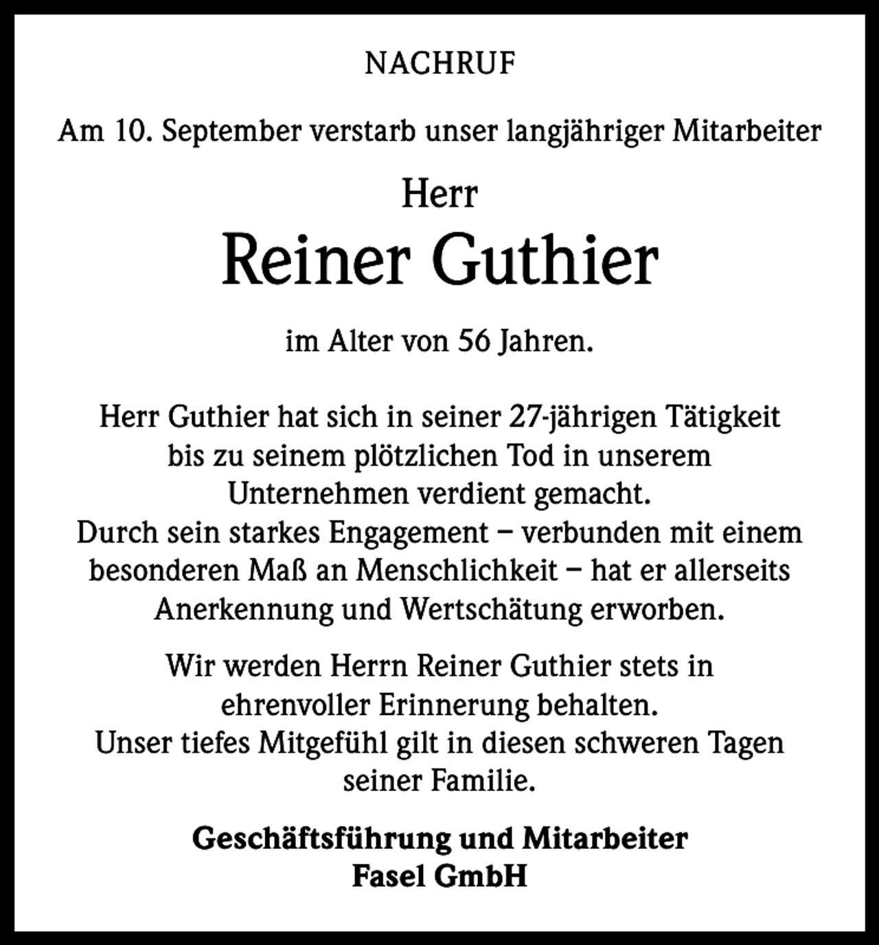 <p>NACHRUF<br />Am 10. September verstarb unser langjähriger Mitarbeiter</p><p>Herr</p><p>Reiner Guthier<br />im Alter von 56 Jahren.<br />Herr Guthier hat sich in seiner 27-jährigen Tätigkeit<br />bis zu seinem plötzlichen Tod in unserem<br />Unternehmen verdient gemacht.<br />Durch sein starkes Engagement – verbunden mit einem<br />besonderen Maß an Menschlichkeit – hat er allerseits<br />Anerkennung und Wertschätung erworben.<br />Wir werden Herrn Reiner Guthier stets in<br />ehrenvoller Erinnerung behalten.<br />Unser tiefes Mitgefühl gilt in diesen schweren Tagen<br />seiner Familie.<br />Geschäftsführung und Mitarbeiter<br />Fasel GmbH</p>