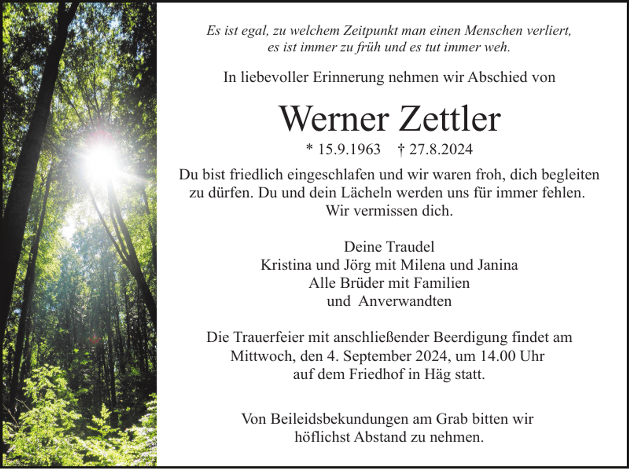 <p>Es ist egal, zu welchem Zeitpunkt man einen Menschen verliert,<br />es ist immer zu früh und es tut immer weh.</p><p>In liebevoller Erinnerung nehmen wir Abschied von</p><p>Werner Zettler<br />* 15.9.1963</p><p>† 27.8.2024</p><p>Du bist friedlich eingeschlafen und wir waren froh, dich begleiten<br />zu dürfen. Du und dein Lächeln werden uns für immer fehlen.<br />Wir vermissen dich.<br />Deine Traudel<br />Kristina und Jörg mit Milena und Janina<br />Alle Brüder mit Familien<br />und Anverwandten<br />Die Trauerfeier mit anschließender Beerdigung findet am<br />Mittwoch, den 4. September 2024, um 14.00 Uhr<br />auf dem Friedhof in Häg statt.<br />Von Beileidsbekundungen am Grab bitten wir<br />höflichst Abstand zu nehmen.</p>