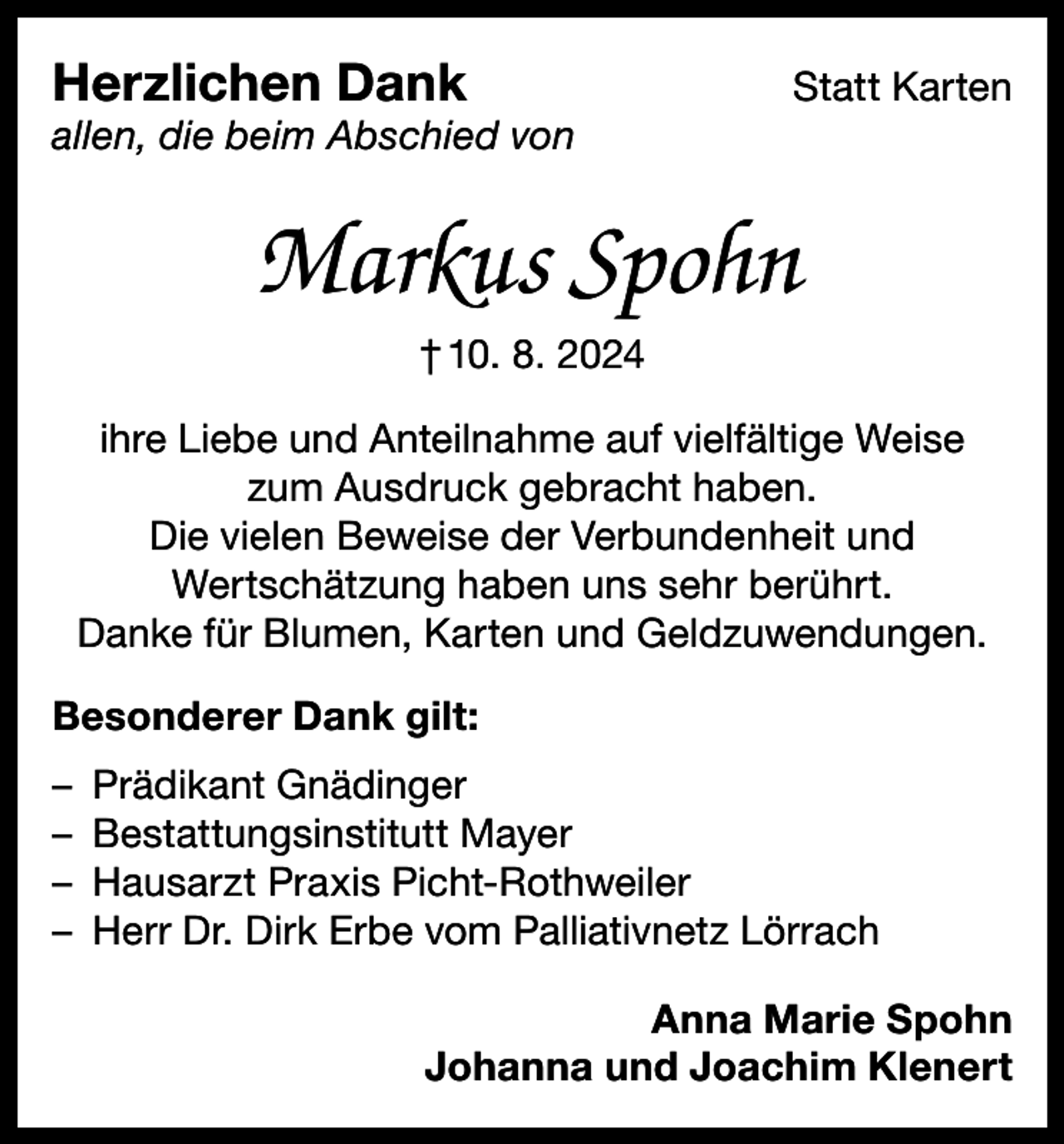 <p>Herzlichen Dank</p><p>Statt Karten</p><p>allen, die beim Abschied von</p><p>Markus Spohn<br />† 10. 8. 2024<br />ihre Liebe und Anteilnahme auf vielfältige Weise<br />zum Ausdruck gebracht haben.<br />Die vielen Beweise der Verbundenheit und<br />Wertschätzung haben uns sehr berührt.<br />Danke für Blumen, Karten und Geldzuwendungen.<br />Besonderer Dank gilt:<br />– Prädikant Gnädinger<br />– Bestattungsinstitutt Mayer<br />– Hausarzt Praxis Picht-Rothweiler<br />– Herr Dr. Dirk Erbe vom Palliativnetz Lörrach<br />Anna Marie Spohn<br />Johanna und Joachim Klenert</p>