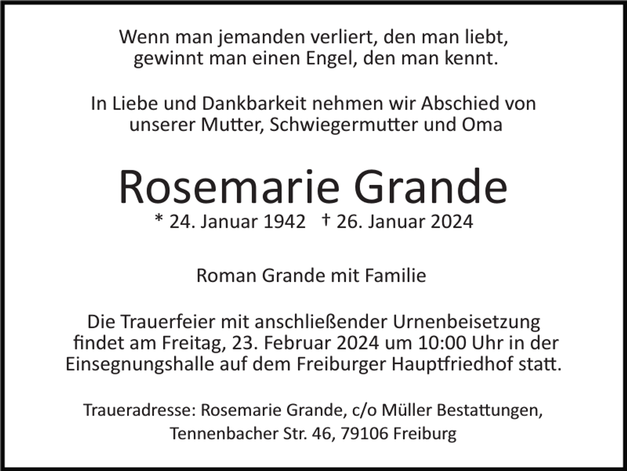 <p>Wenn man jemanden verliert, den man liebt,<br />gewinnt man einen Engel, den man kennt.<br />In Liebe und Dankbarkeit nehmen wir Abschied von<br />unserer Mutter, Schwiegermutter und Oma</p><p>Rosemarie<br />Grande<br />* 24. Januar 1942 † 26. Januar 2024<br />Roman Grande mit Familie<br />Die Trauerfeier mit anschließender Urnenbeisetzung<br />ﬁndet am Freitag, 23. Februar 2024 um 10:00 Uhr in der<br />Einsegnungshalle auf dem Freiburger Hauptfriedhof statt.<br />Traueradresse: Rosemarie Grande, c/o Müller Bestattungen,<br />Tennenbacher Str. 46, 79106 Freiburg</p>