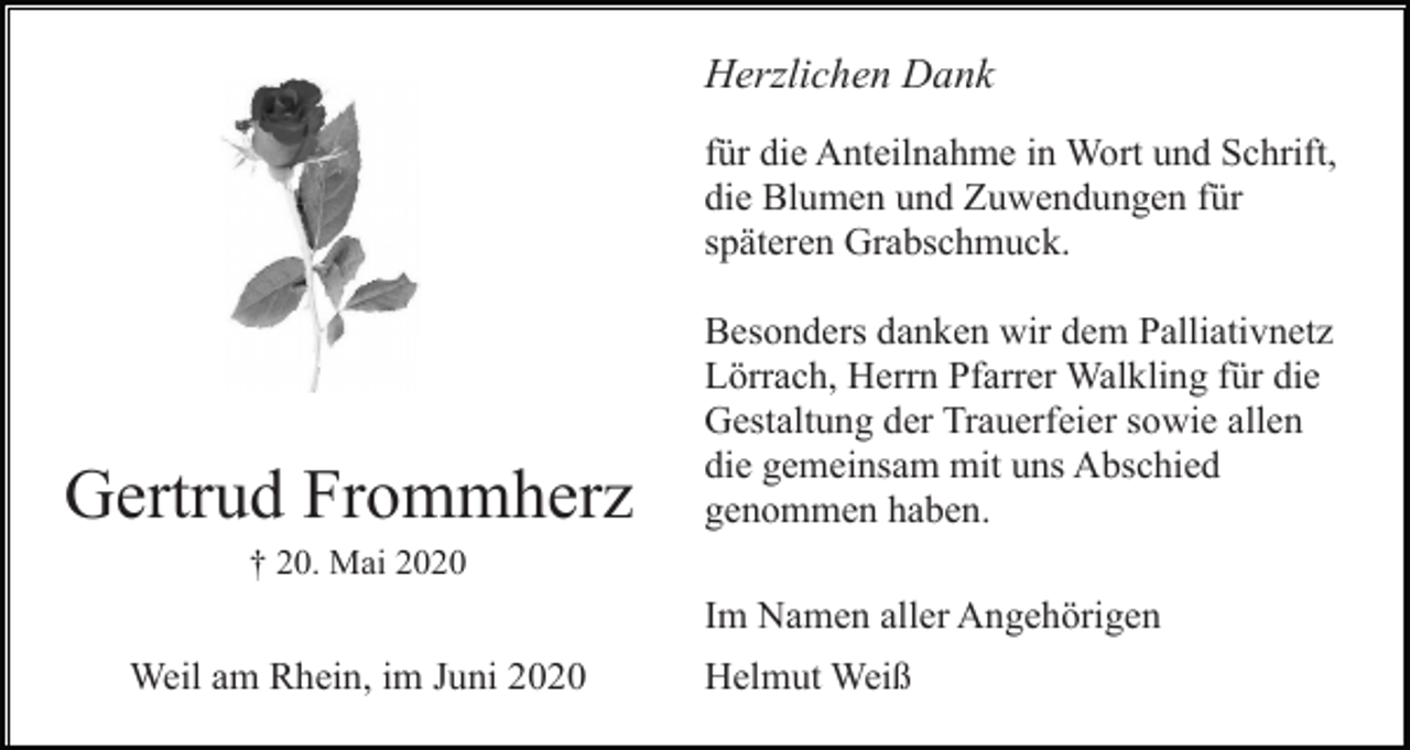 <p>Herzlichen Dank<br />für die Anteilnahme in Wort und Schrift,<br />die Blumen und Zuwendungen für<br />späteren Grabschmuck.</p><p>Gertrud Frommherz</p><p>Besonders danken wir dem Palliativnetz<br />Lörrach, Herrn Pfarrer Walkling für die<br />Gestaltung der Trauerfeier sowie allen<br />die gemeinsam mit uns Abschied<br />genommen haben.</p><p>† 20. Mai 2020</p><p>Im Namen aller Angehörigen<br />Weil am Rhein, im Juni 2020</p><p>Helmut Weiß</p>