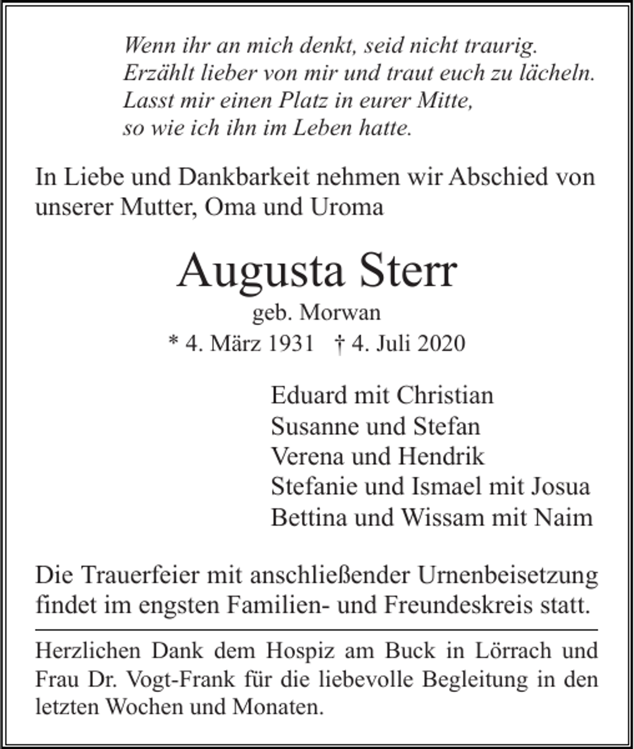 <p>Wenn ihr an mich denkt, seid nicht traurig.<br />Erzählt lieber von mir und traut euch zu lächeln.<br />Lasst mir einen Platz in eurer Mitte,<br />so wie ich ihn im Leben hatte.</p><p>In Liebe und Dankbarkeit nehmen wir Abschied von<br />unserer Mutter, Oma und Uroma</p><p>Augusta Sterr<br />geb. Morwan<br />* 4. März 1931 † 4. Juli 2020</p><p>Eduard mit Christian<br />Susanne und Stefan<br />Verena und Hendrik<br />Stefanie und Ismael mit Josua<br />Bettina und Wissam mit Naim<br />Die Trauerfeier mit anschließender Urnenbeisetzung<br />findet im engsten Familien- und Freundeskreis statt.<br />Herzlichen Dank dem Hospiz am Buck in Lörrach und<br />Frau Dr. Vogt-Frank für die liebevolle Begleitung in den<br />letzten Wochen und Monaten.</p>