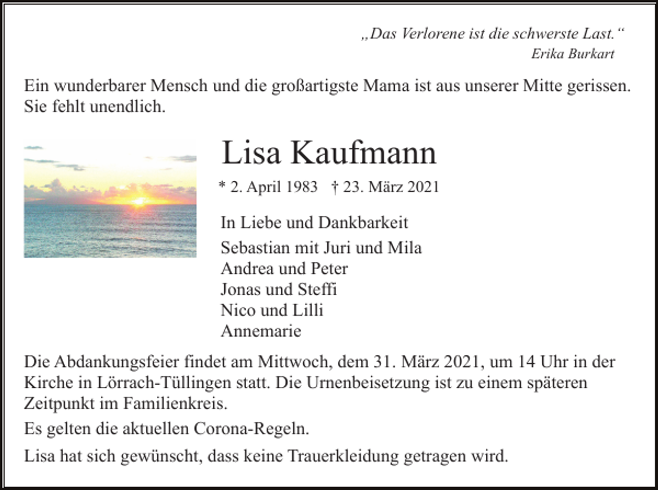 <p>„Das Verlorene ist die schwerste Last.“<br />Erika Burkart</p><p>Ein wunderbarer Mensch und die großartigste Mama ist aus unserer Mitte gerissen.<br />Sie fehlt unendlich.</p><p>Lisa Kaufmann<br />* 2. April 1983 † 23. März 2021</p><p>In Liebe und Dankbarkeit<br />Sebastian mit Juri und Mila<br />Andrea und Peter<br />Jonas und Steffi<br />Nico und Lilli<br />Annemarie<br />Die Abdankungsfeier findet am Mittwoch, dem 31. März 2021, um 14 Uhr in der<br />Kirche in Lörrach-Tüllingen statt. Die Urnenbeisetzung ist zu einem späteren<br />Zeitpunkt im Familienkreis.<br />Es gelten die aktuellen Corona-Regeln.<br />Lisa hat sich gewünscht, dass keine Trauerkleidung getragen wird.</p>