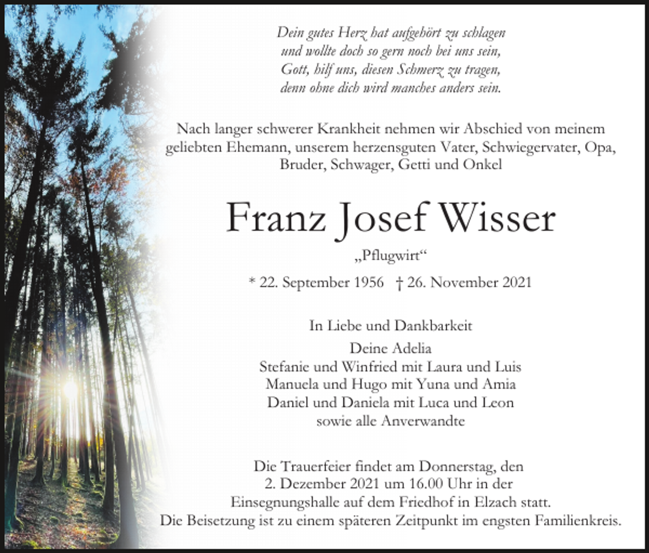 <p>Dein gutes Herz hat aufgehört zu schlagen<br />und wollte doch so gern noch bei uns sein,<br />Gott, hilf uns, diesen Schmerz zu tragen,<br />denn ohne dich wird manches anders sein.<br />Nach langer schwerer Krankheit nehmen wir Abschied von meinem<br />geliebten Ehemann, unserem herzensguten Vater, Schwiegervater, Opa,<br />Bruder, Schwager, Getti und Onkel</p><p>Franz Josef Wisser<br />„Pflugwirt“<br />* 22. September 1956 † 26. November 2021<br />In Liebe und Dankbarkeit<br />Deine Adelia<br />Stefanie und Winfried mit Laura und Luis<br />Manuela und Hugo mit Yuna und Amia<br />Daniel und Daniela mit Luca und Leon<br />sowie alle Anverwandte<br />Die Trauerfeier findet am Donnerstag, den<br />2. Dezember 2021 um 16.00 Uhr in der<br />Einsegnungshalle auf dem Friedhof in Elzach statt.<br />Die Beisetzung ist zu einem späteren Zeitpunkt im engsten Familienkreis.</p>