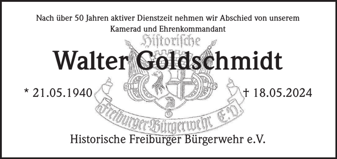 <p>Nach über 50 Jahren aktiver Dienstzeit nehmen wir Abschied von unserem<br />Kamerad und Ehrenkommandant</p><p>Walter Goldschmidt<br />* 21.05.1940</p><p>† 18.05.2024</p><p>Historische Freiburger Bürgerwehr e.V.</p>