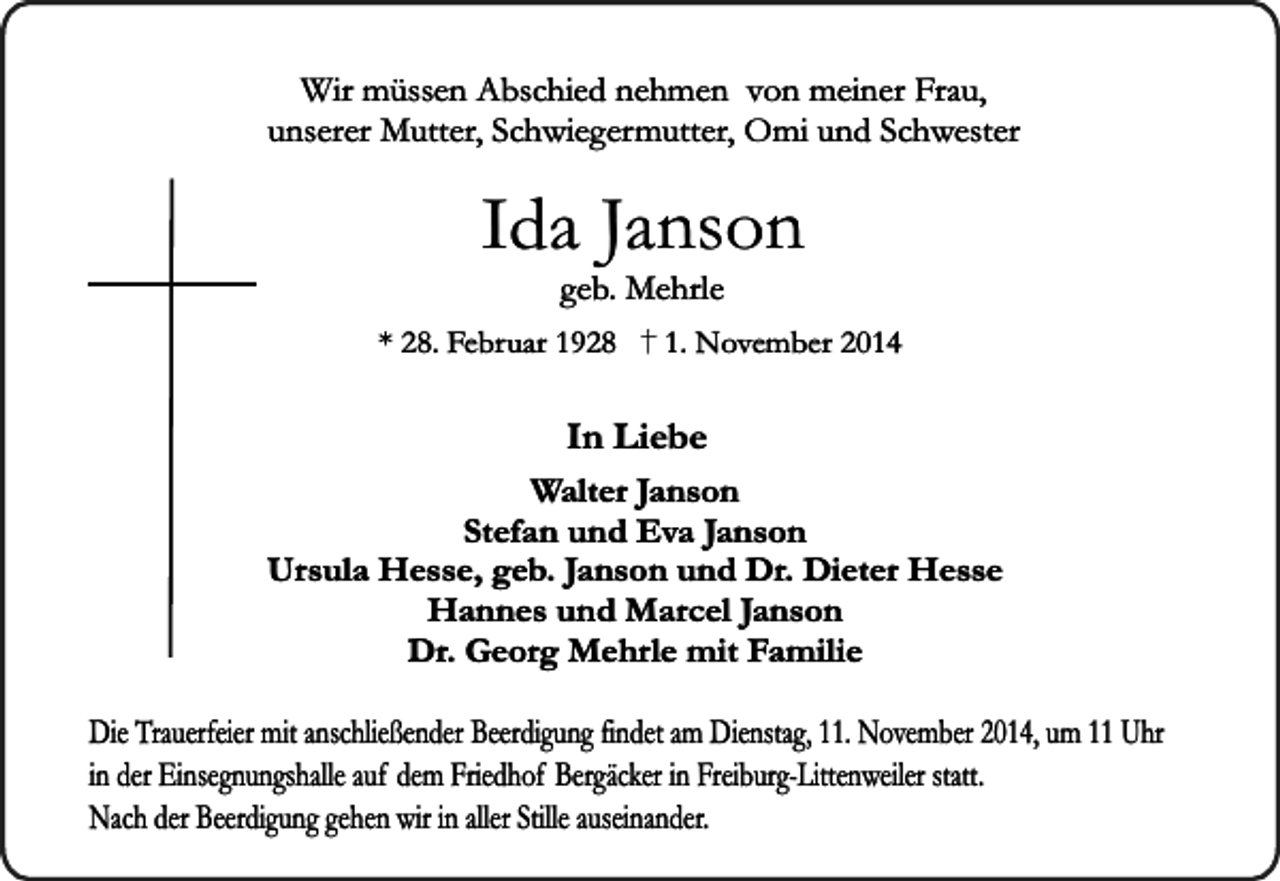 <p>Wir müssen Abschied nehmen von meiner Frau,<br />unserer Mutter, Schwiegermutter, Omi und Schwester</p><p>Ida Janson<br />geb. Mehrle</p><p>* 28. Februar 1928</p><p>1. November 2014</p><p>In Liebe<br />Walter Janson<br />Stefan und Eva Janson<br />Ursula Hesse, geb. Janson und Dr. Dieter Hesse<br />Hannes und Marcel Janson<br />Dr. Georg Mehrle mit Familie<br />Die Trauerfeier mit anschließender Beerdigung findet am Dienstag, 11. November 2014, um 11 Uhr<br />in der Einsegnungshalle auf dem Friedhof Bergäcker in Freiburg-Littenweiler statt.<br />Nach der Beerdigung gehen wir in aller Stille auseinander.</p>