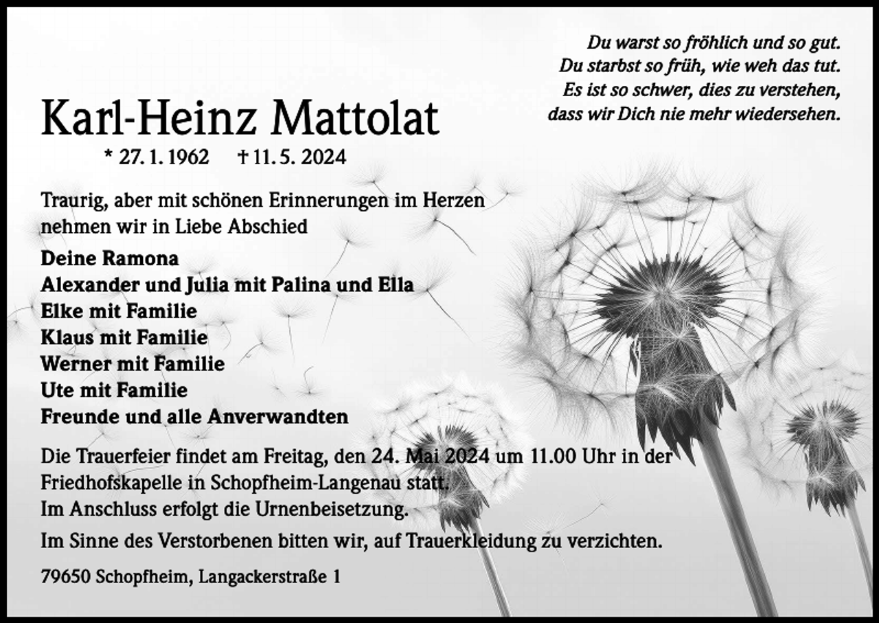 <p>Karl-Heinz Mattolat<br />* 27. 1. 1962</p><p>Du warst so fröhlich und so gut.<br />Du starbst so früh, wie weh das tut.<br />Es ist so schwer, dies zu verstehen,<br />dass wir Dich nie mehr wiedersehen.</p><p>† 11. 5. 2024</p><p>Traurig, aber mit schönen Erinnerungen im Herzen<br />nehmen wir in Liebe Abschied<br />Deine Ramona<br />Alexander und Julia mit Palina und Ella<br />Elke mit Familie<br />Klaus mit Familie<br />Werner mit Familie<br />Ute mit Familie<br />Freunde und alle Anverwandten<br />Die Trauerfeier findet am Freitag, den 24. Mai 2024 um 11.00 Uhr in der<br />Friedhofskapelle in Schopfheim-Langenau statt.<br />Im Anschluss erfolgt die Urnenbeisetzung.<br />Im Sinne des Verstorbenen bitten wir, auf Trauerkleidung zu verzichten.<br />79650 Schopfheim, Langackerstraße 1</p>