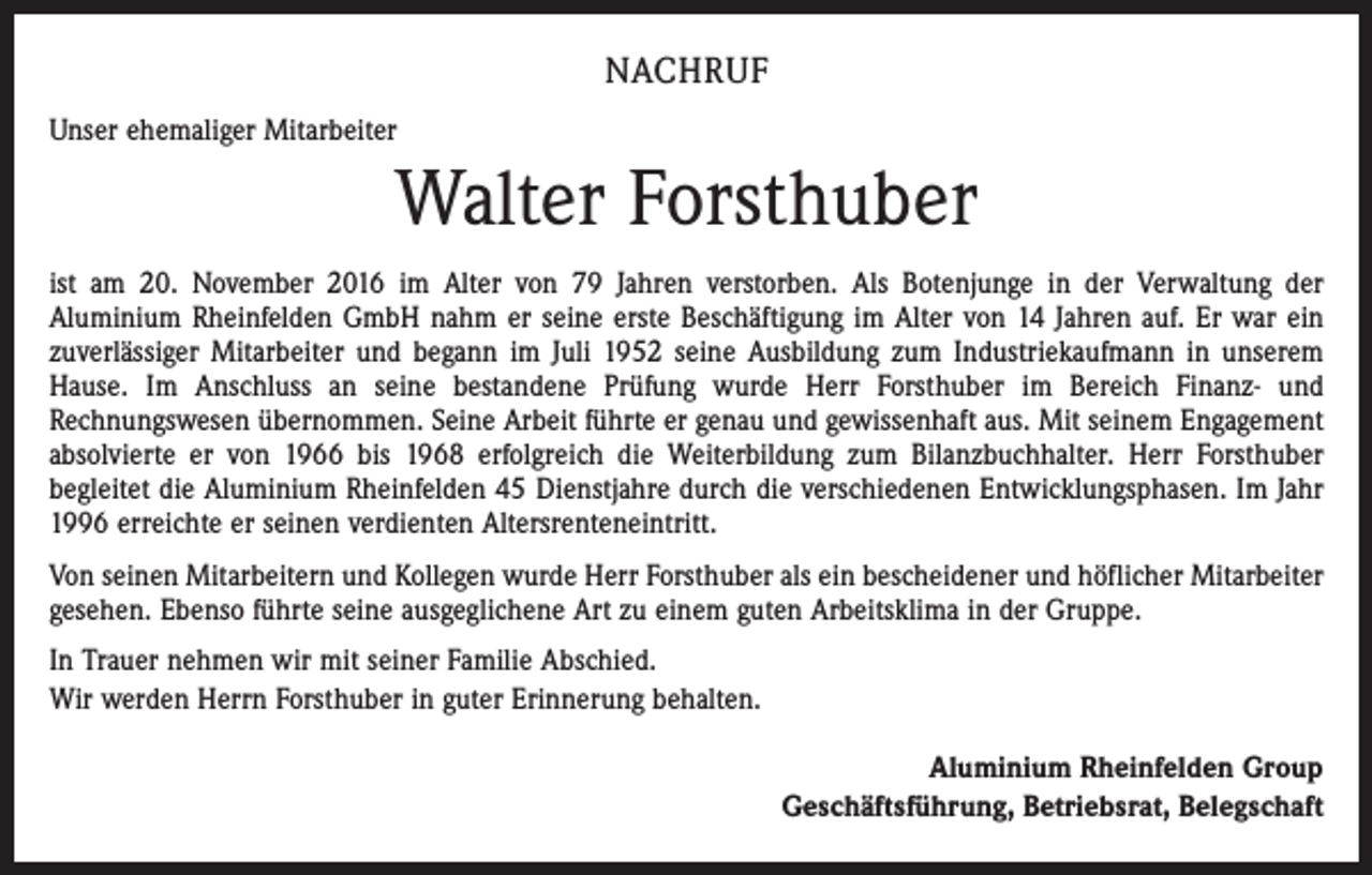 <p>NACHRUF<br />Unser ehemaliger Mitarbeiter</p><p>Walter Forsthuber<br />ist am 20. November 2016 im Alter von 79 Jahren verstorben. Als Botenjunge in der Verwaltung der<br />Aluminium Rheinfelden GmbH nahm er seine erste Beschäftigung im Alter von 14 Jahren auf. Er war ein<br />zuverlässiger Mitarbeiter und begann im Juli 1952 seine Ausbildung zum Industriekaufmann in unserem<br />Hause. Im Anschluss an seine bestandene Prüfung wurde Herr Forsthuber im Bereich Finanz- und<br />Rechnungswesen übernommen. Seine Arbeit führte er genau und gewissenhaft aus. Mit seinem Engagement<br />absolvierte er von 1966 bis 1968 erfolgreich die Weiterbildung zum Bilanzbuchhalter. Herr Forsthuber<br />begleitet die Aluminium Rheinfelden 45 Dienstjahre durch die verschiedenen Entwicklungsphasen. Im Jahr<br />1996 erreichte er seinen verdienten Altersrenteneintritt.<br />Von seinen Mitarbeitern und Kollegen wurde Herr Forsthuber als ein bescheidener und höflicher Mitarbeiter<br />gesehen. Ebenso führte seine ausgeglichene Art zu einem guten Arbeitsklima in der Gruppe.<br />In Trauer nehmen wir mit seiner Familie Abschied.<br />Wir werden Herrn Forsthuber in guter Erinnerung behalten.<br />Aluminium Rheinfelden Group<br />Geschäftsführung, Betriebsrat, Belegschaft</p>
