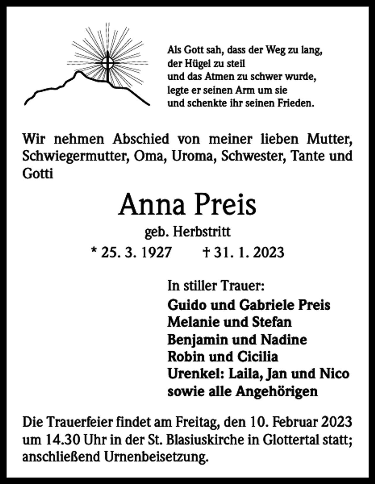 <p>Als Gott sah, dass der Weg zu lang,<br />der Hügel zu steil<br />und das Atmen zu schwer wurde,<br />legte er seinen Arm um sie<br />und schenkte ihr seinen Frieden.</p><p>Wir nehmen Abschied von meiner lieben Mutter,<br />­Schwiegermutter, Oma, Uroma, Schwester, Tante und<br />Gotti</p><p>Anna Preis</p><p>geb. Herbstritt<br />* 25. 3. 1927 † 31. 1. 2023<br />In stiller Trauer:<br />Guido und Gabriele Preis<br />Melanie und Stefan<br />Benjamin und Nadine<br />Robin und Cicilia<br />Urenkel: Laila, Jan und Nico<br />sowie alle Angehörigen<br />Die Trauerfeier findet am Freitag, den 10. Februar 2023<br />um 14.30 Uhr in der St. Blasiuskirche in Glottertal statt;<br />anschließend Urnenbeisetzung.</p>