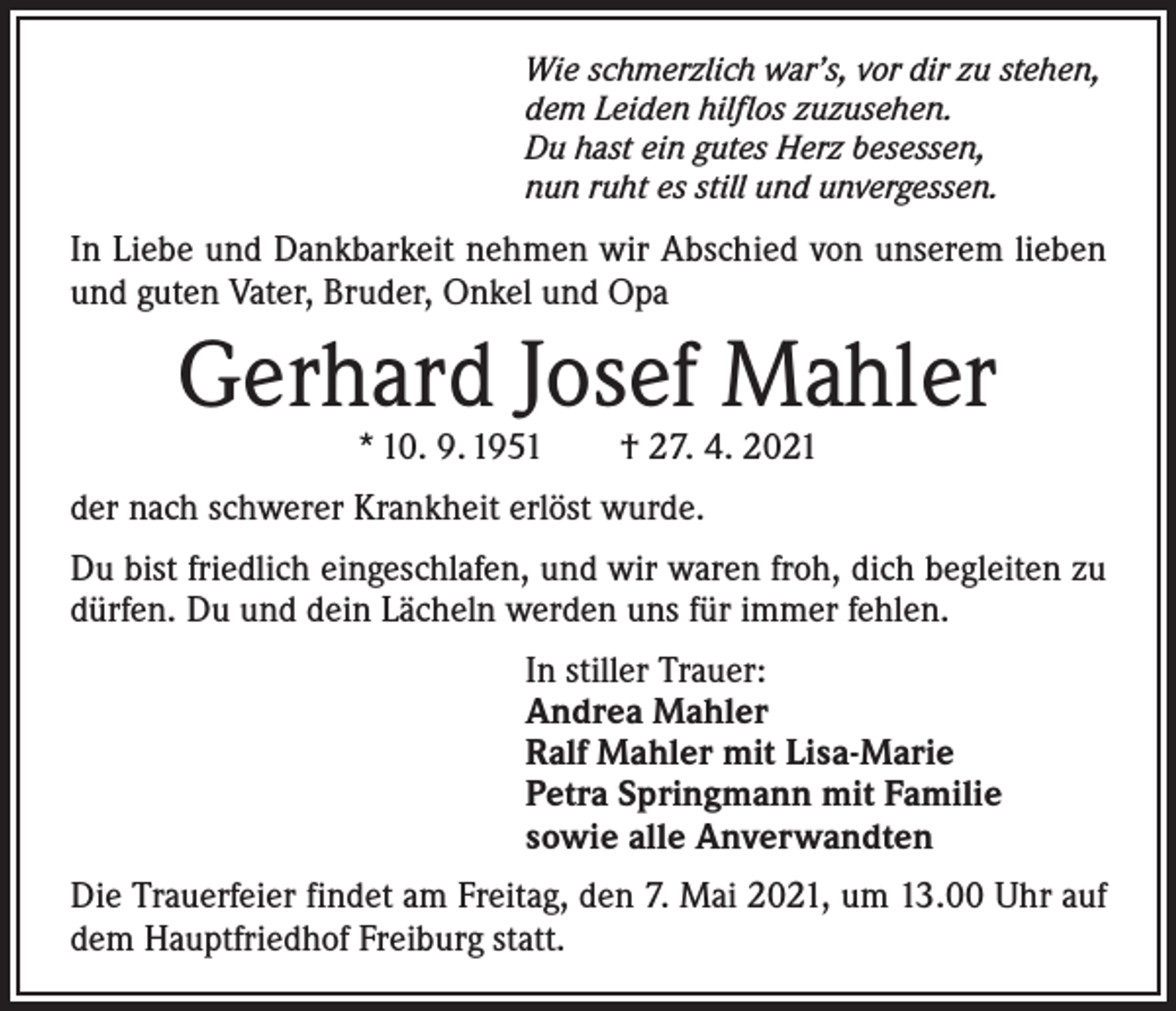 <p>Wie schmerzlich war’s, vor dir zu stehen,<br />dem Leiden hilflos zuzusehen.<br />Du hast ein gutes Herz besessen,<br />nun ruht es still und unvergessen.</p><p>In Liebe und Dankbarkeit nehmen wir Abschied von ­unserem lieben<br />und guten Vater, Bruder, Onkel und Opa</p><p>Gerhard Josef Mahler<br />* 10. 9. 1951 † 27. 4. 2021</p><p>der nach schwerer Krankheit erlöst wurde.<br />Du bist friedlich eingeschlafen, und wir waren froh, dich begleiten zu<br />dürfen. Du und dein Lächeln werden uns für immer fehlen.<br />In stiller Trauer:<br />Andrea Mahler<br />Ralf Mahler mit Lisa-Marie<br />Petra Springmann mit Familie<br />sowie alle Anverwandten<br />Die Trauerfeier findet am Freitag, den 7. Mai 2021, um 13.00 Uhr auf<br />dem Hauptfriedhof Freiburg statt.</p>