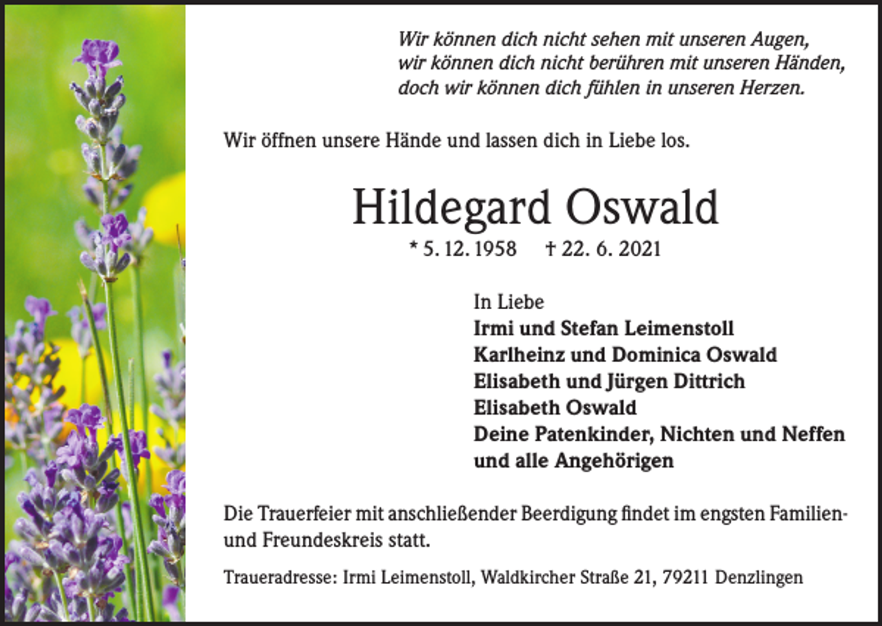 <p>Wir können dich nicht sehen mit unseren Augen,<br />wir können dich nicht berühren mit unseren Händen,<br />doch wir können dich fühlen in unseren Herzen.</p><p>Wir öffnen unsere Hände und lassen dich in Liebe los.</p><p>Hildegard Oswald<br />* 5. 12. 1958</p><p>† 22. 6. 2021</p><p>In Liebe<br />Irmi und Stefan Leimenstoll<br />Karlheinz und Dominica Oswald<br />Elisabeth und Jürgen Dittrich<br />Elisabeth Oswald<br />Deine Patenkinder, Nichten und Neffen<br />und alle Angehörigen<br />Die Trauerfeier mit anschließender Beerdigung findet im engsten Familienund Freundeskreis statt.<br />Traueradresse: Irmi Leimenstoll, Waldkircher Straße 21, 79211 Denzlingen</p>