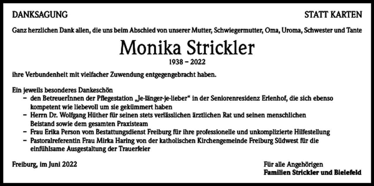 <p>DANKSAGUNG</p><p>STATT KARTEN</p><p>Ganz herzlichen Dank allen, die uns beim Abschied von unserer Mutter, Schwiegermutter, Oma, Uroma, Schwester und Tante</p><p>Monika Strickler<br />1938 – 2022</p><p>ihre Verbundenheit mit vielfacher Zuwendung entgegengebracht haben.<br />Ein jeweils besonderes Dankeschön<br />– den BetreuerInnen der Pflegestation „Je-länger-je-lieber“ in der Seniorenresidenz Erlenhof, die sich ebenso<br />kompetent wie liebevoll um sie gekümmert haben<br />– Herrn Dr. Wolfgang Hüther für seinen stets verlässlichen ärztlichen Rat und seinen menschlichen<br />Beistand sowie dem gesamten Praxisteam<br />– Frau Erika Person vom Bestattungsdienst Freiburg für ihre professionelle und unkomplizierte Hilfestellung<br />– Pastoralreferentin Frau Mirka Haring von der katholischen Kirchengemeinde Freiburg Südwest für die<br />einfühlsame Ausgestaltung der Trauerfeier<br />Freiburg, im Juni 2022 Für alle Angehörigen<br />Familien Strickler und Bielefeld</p>