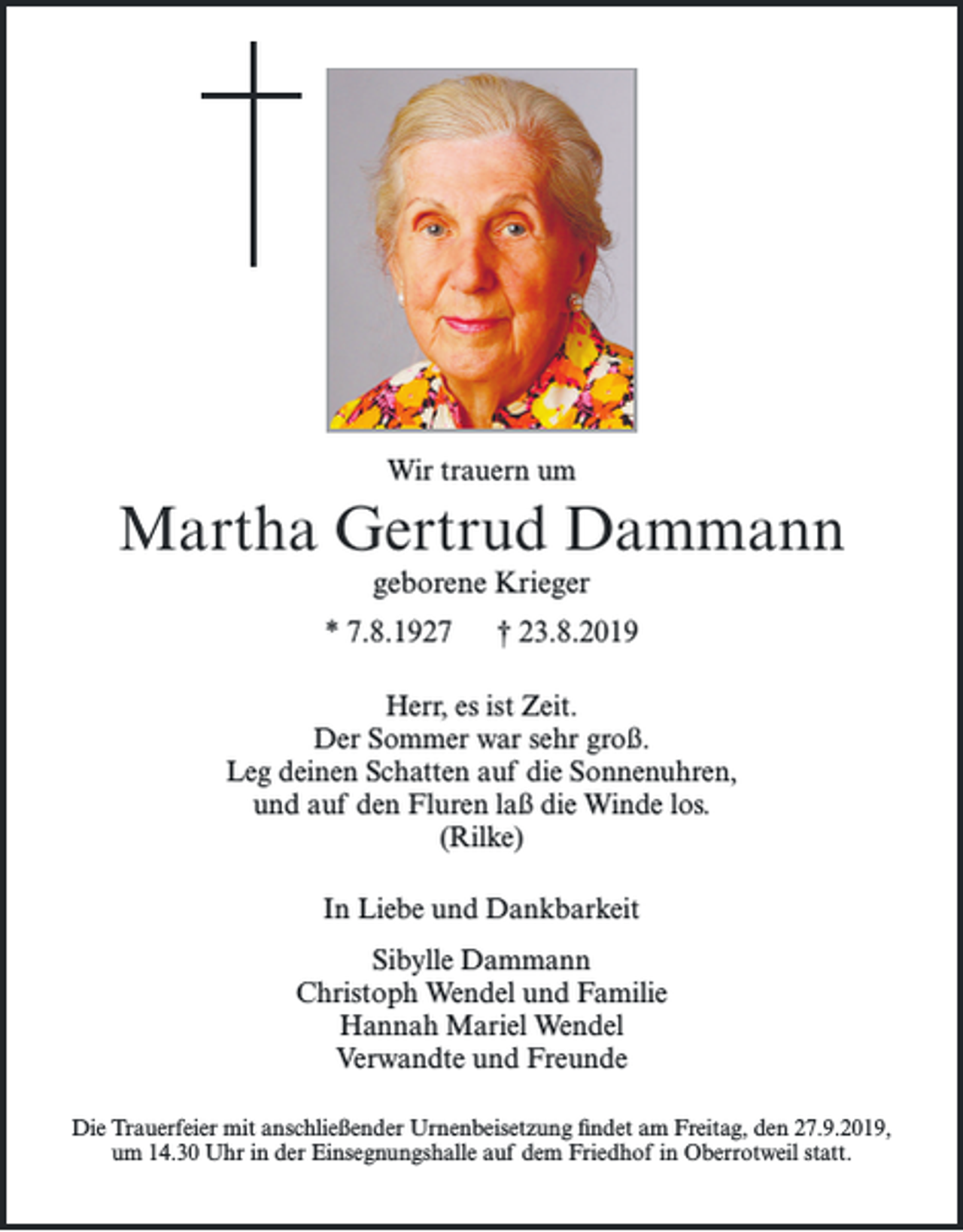 <p>Wir trauern um</p><p>Martha Gertrud Dammann<br />geborene Krieger<br />* 7.8.1927</p><p>† 23.8.2019</p><p>Herr, es ist Zeit.<br />Der Sommer war sehr groß.<br />Leg deinen Schatten auf die Sonnenuhren,<br />und auf den Fluren laß die Winde los.<br />(Rilke)<br />In Liebe und Dankbarkeit<br />Sibylle Dammann<br />Christoph Wendel und Familie<br />Hannah Mariel Wendel<br />Verwandte und Freunde<br />Die Trauerfeier mit anschließender Urnenbeisetzung ﬁndet am Freitag, den 27.9.2019,<br />um 14.30 Uhr in der Einsegnungshalle auf dem Friedhof in Oberrotweil statt.</p>