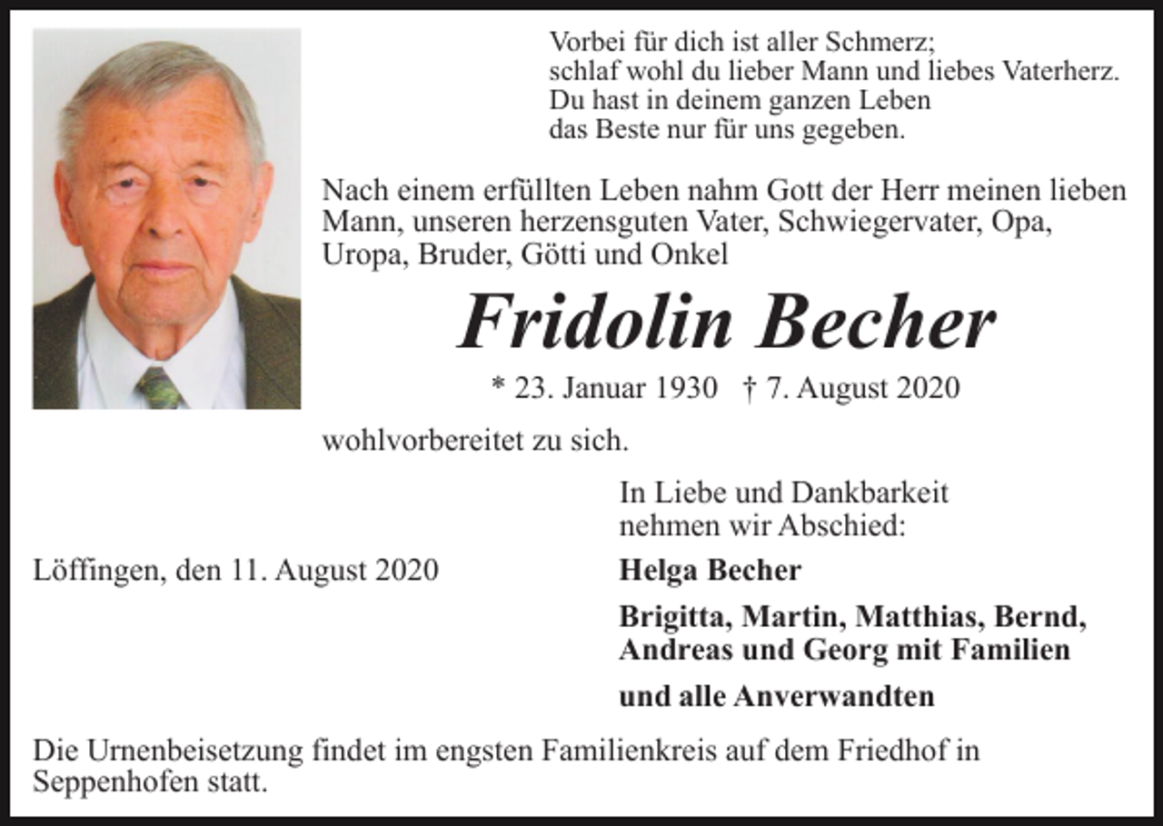 <p>Vorbei für dich ist aller Schmerz;<br />schlaf wohl du lieber Mann und liebes Vaterherz.<br />Du hast in deinem ganzen Leben<br />das Beste nur für uns gegeben.</p><p>Nach einem erfüllten Leben nahm Gott der Herr meinen lieben<br />Mann, unseren herzensguten Vater, Schwiegervater, Opa,<br />Uropa, Bruder, Götti und Onkel</p><p>Fridolin Becher<br />* 23. Januar 1930 † 7. August 2020<br />wohlvorbereitet zu sich.</p><p>Löffingen, den 11. August 2020</p><p>In Liebe und Dankbarkeit<br />nehmen wir Abschied:<br />Helga Becher<br />Brigitta, Martin, Matthias, Bernd,<br />Andreas und Georg mit Familien<br />und alle Anverwandten</p><p>Die Urnenbeisetzung findet im engsten Familienkreis auf dem Friedhof in<br />Seppenhofen statt.</p>