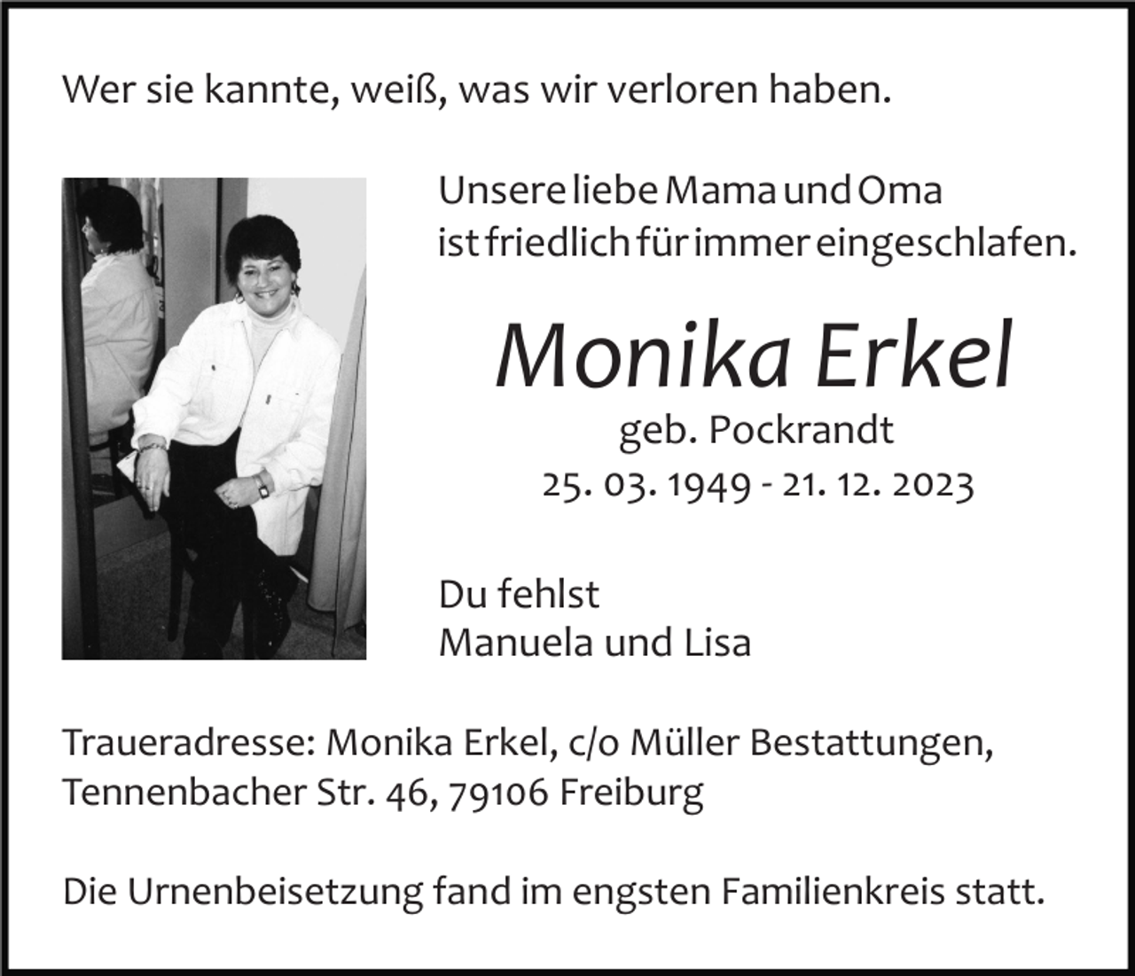 <p>Wer sie kannte, weiß, was wir verloren haben.<br />Unsere liebe Mama und Oma<br />ist friedlich für immer eingeschlafen.</p><p>Monika Erkel<br />Bild einfügen</p><p>geb. Pockrandt<br />25. 03. 1949 ­ 21. 12. 2023</p><p>Du fehlst<br />Manuela und Lisa<br />Traueradresse: Monika Erkel, c/o Müller Bestattungen,<br />Tennenbacher Str. 46, 79106 Freiburg<br />Die Urnenbeisetzung fand im engsten Familienkreis statt.</p>