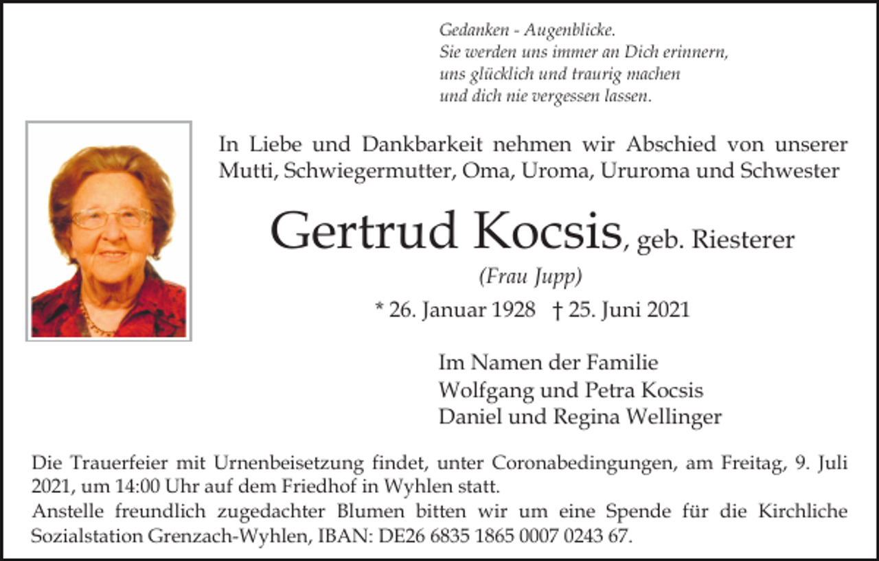 <p>Gedanken - Augenblicke.<br />Sie werden uns immer an Dich erinnern,<br />uns glücklich und traurig machen<br />und dich nie vergessen lassen.</p><p>In Liebe und Dankbarkeit nehmen wir Abschied von unserer<br />Mutti, Schwiegermutter, Oma, Uroma, Ururoma und Schwester</p><p>Gertrud Kocsis, geb. Riesterer<br />(Frau Jupp)<br />* 26. Januar 1928 † 25. Juni 2021<br />Im Namen der Familie<br />Wolfgang und Petra Kocsis<br />Daniel und Regina Wellinger<br />Die Trauerfeier mit Urnenbeisetzung findet, unter Coronabedingungen, am Freitag, 9. Juli<br />2021, um 14:00 Uhr auf dem Friedhof in Wyhlen statt.<br />Anstelle freundlich zugedachter Blumen bitten wir um eine Spende für die Kirchliche<br />Sozialstation Grenzach-Wyhlen, IBAN: DE2835 1865 0007 0243 67.</p>