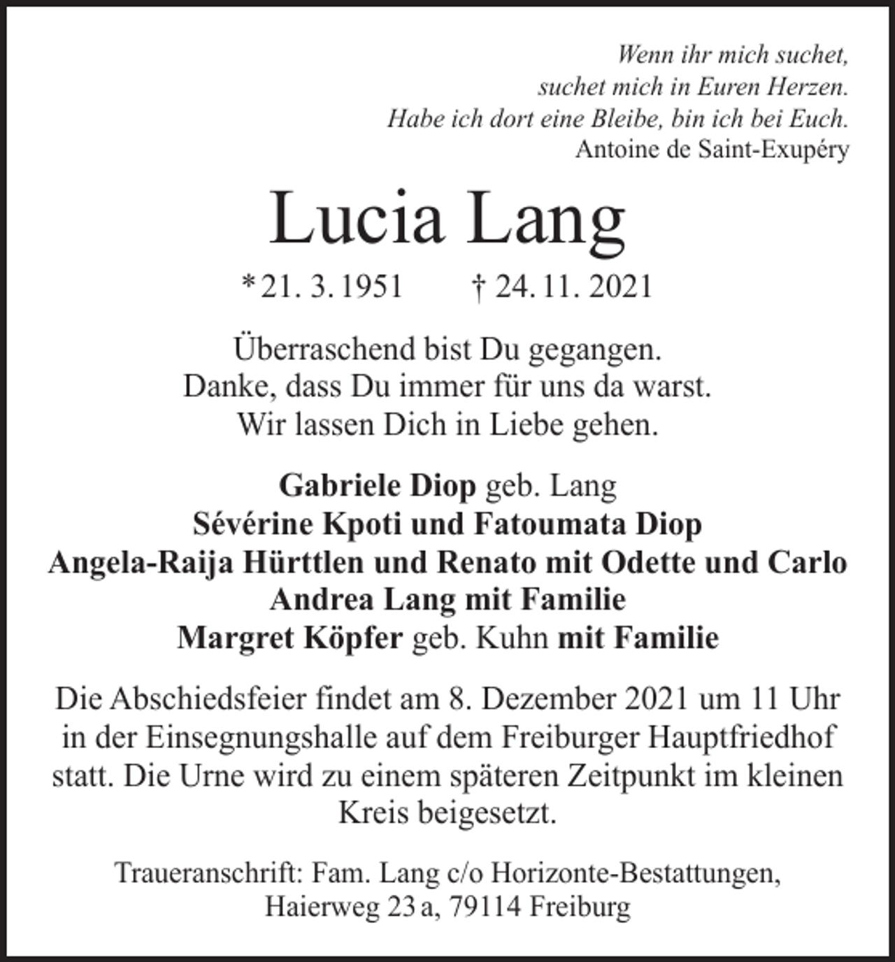 <p>Wenn ihr mich suchet,<br />suchet mich in Euren Herzen.<br />Habe ich dort eine Bleibe, bin ich bei Euch.<br />Antoine de Saint-Exupéry</p><p>Lucia Lang</p><p>* 21. 3. 1951 † 24. 11. 2021<br />Überraschend bist Du gegangen.<br />Danke, dass Du immer für uns da warst.<br />Wir lassen Dich in Liebe gehen.<br />Gabriele Diop geb. Lang<br />Sévérine Kpoti und Fatoumata Diop<br />Angela-Raija Hürttlen und Renato mit Odette und Carlo<br />Andrea Lang mit Familie<br />Margret Köpfer geb. Kuhn mit Familie<br />Die Abschiedsfeier findet am 8. Dezember 2021 um 11 Uhr<br />in der Einsegnungshalle auf dem Freiburger Hauptfriedhof<br />statt. Die Urne wird zu einem späteren Zeitpunkt im kleinen<br />Kreis beigesetzt.<br />Traueranschrift: Fam. Lang c/o Horizonte-Bestattungen,<br />Haierweg 23 a, 79114 Freiburg</p>