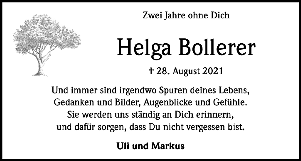 <p>Zwei Jahre ohne Dich</p><p>Helga Bollerer<br />† 28. August 2021<br />Und immer sind irgendwo Spuren deines Lebens,<br />Gedanken und Bilder, Augenblicke und Gefühle.<br />Sie werden uns ständig an Dich erinnern,<br />und dafür sorgen, dass Du nicht vergessen bist.<br />Uli und Markus</p>