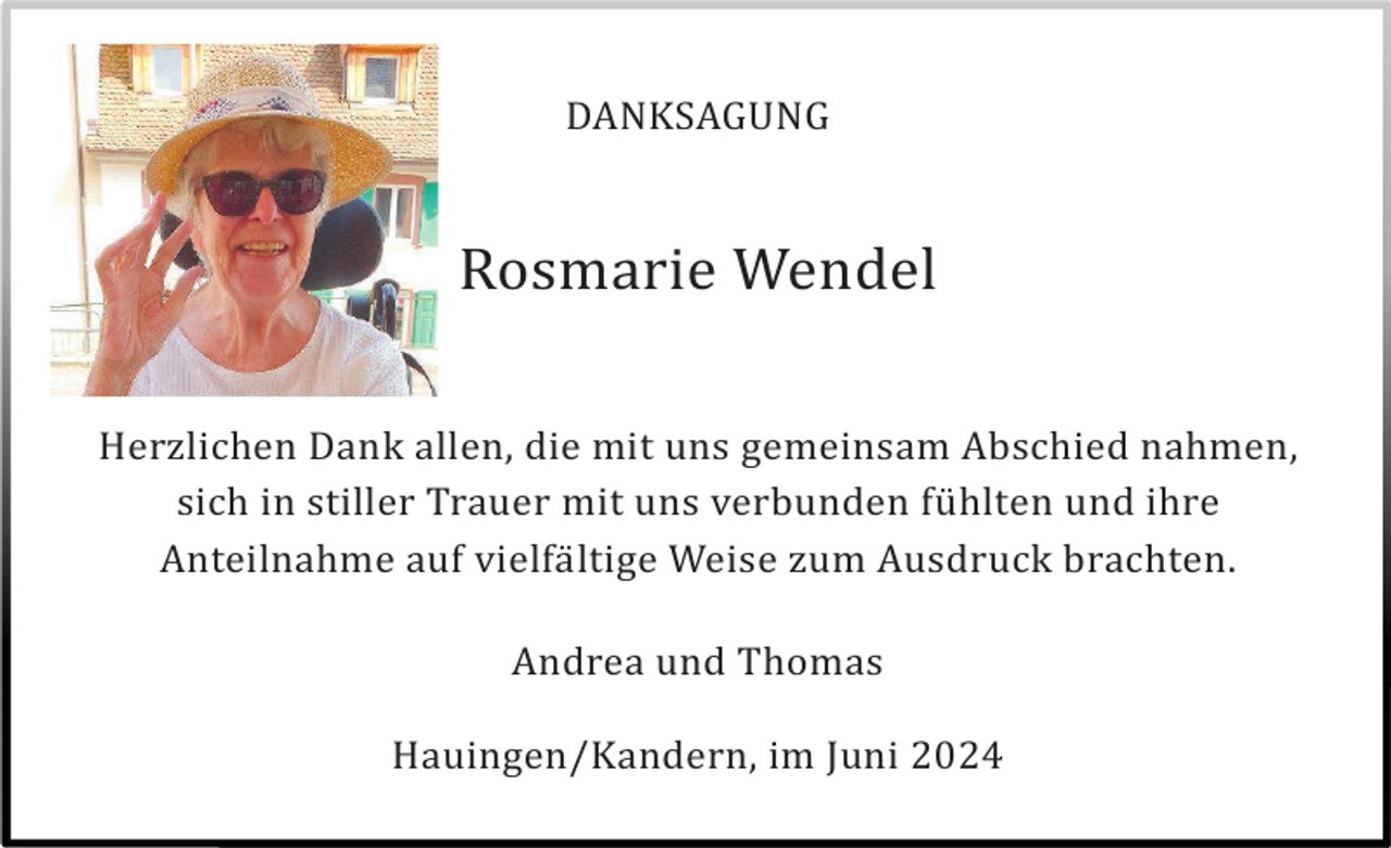 <p>DANKSAGUNG</p><p>Rosmarie Wendel<br />Herzlichen Dank allen, die mit uns gemeinsam Abschied nahmen,<br />sich in stiller Trauer mit uns verbunden fü hlten und ihre<br />Anteilnahme auf vielfä ltige Weise zum Ausdruck brachten.<br />Andrea und Thomas<br />Hauingen/Kandern, im Juni 2024</p>