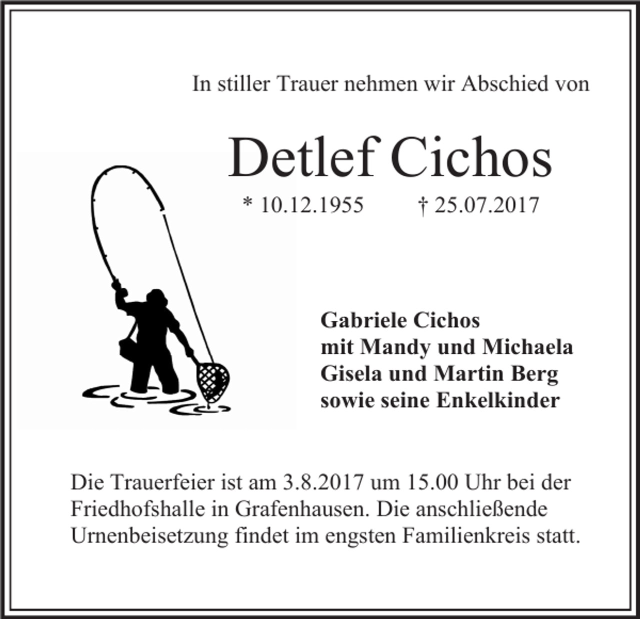 <p>In stiller Trauer nehmen wir Abschied von</p><p>Detlef Cichos<br />* 10.12.1955</p><p>† 25.07.2017</p><p>Gabriele Cichos<br />mit Mandy und Michaela<br />Gisela und Martin Berg<br />sowie seine Enkelkinder<br />Die Trauerfeier ist am 3.8.2017 um 15.00 Uhr bei der<br />Friedhofshalle in Grafenhausen. Die anschließende<br />Urnenbeisetzung findet im engsten Familienkreis statt.</p>