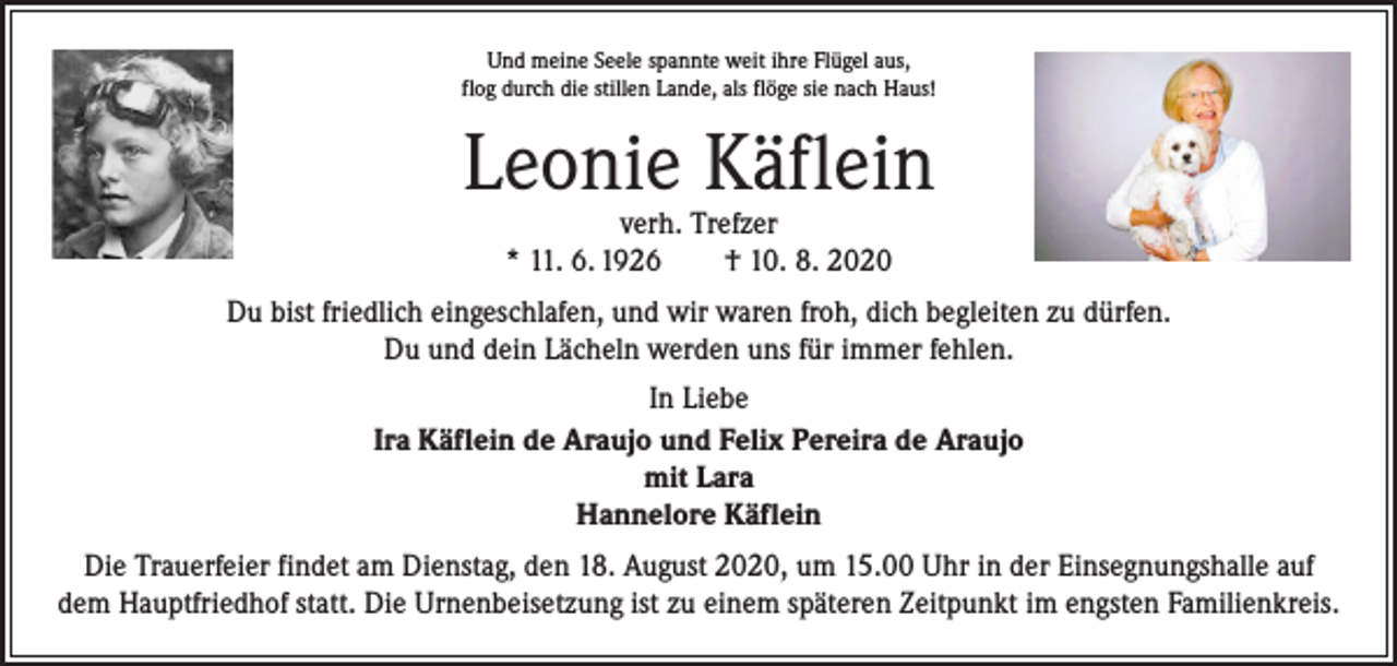 <p>Und meine Seele spannte weit ihre Flügel aus,<br />flog durch die stillen Lande, als flöge sie nach Haus!</p><p>Leonie Käflein<br />verh. Trefzer<br />* 11. 6. 1926 † 10. 8. 2020</p><p>Du bist friedlich eingeschlafen, und wir waren froh, dich begleiten zu dürfen.<br />Du und dein Lächeln werden uns für immer fehlen.<br />In Liebe<br />Ira Käflein de Araujo und Felix Pereira de Araujo<br />mit Lara<br />Hannelore Käflein<br />Die Trauerfeier findet am Dienstag, den 18. August 2020, um 15.00 Uhr in der Einsegnungshalle auf<br />dem Hauptfriedhof statt. Die Urnenbeisetzung ist zu einem späteren Zeitpunkt im engsten Familienkreis.</p>