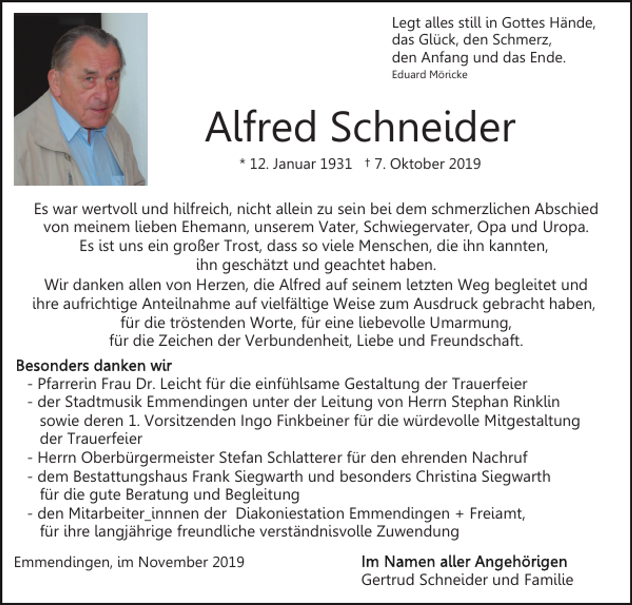 <p>Legt alles still in Gottes Hände,<br />das Glück, den Schmerz,<br />den Anfang und das Ende.<br />Eduard Möricke</p><p>Alfred Schneider<br />* 12. Januar 1931 † 7. Oktober 2019</p><p>Es war wertvoll und hilfreich, nicht allein zu sein bei dem schmerzlichen Abschied<br />von meinem lieben Ehemann, unserem Vater, Schwiegervater, Opa und Uropa.<br />Es ist uns ein großer Trost, dass so viele Menschen, die ihn kannten,<br />ihn geschätzt und geachtet haben.<br />Wir danken allen von Herzen, die Alfred auf seinem letzten Weg begleitet und<br />ihre aufrichtige Anteilnahme auf vielfältige Weise zum Ausdruck gebracht haben,<br />für die tröstenden Worte, für eine liebevolle Umarmung,<br />für die Zeichen der Verbundenheit, Liebe und Freundschaft.<br />- Pfarrerin Frau Dr. Leicht für die einfühlsame Gestaltung der Trauerfeier<br />- der Stadtmusik Emmendingen unter der Leitung von Herrn Stephan Rinklin<br />sowie deren 1. Vorsitzenden Ingo Finkbeiner für die würdevolle Mitgestaltung<br />der Trauerfeier<br />- Herrn Oberbürgermeister Stefan Schlatterer für den ehrenden Nachruf<br />- dem Bestattungshaus Frank Siegwarth und besonders Christina Siegwarth<br />für die gute Beratung und Begleitung<br />- den Mitarbeiter_innnen der Diakoniestation Emmendingen + Freiamt,<br />für ihre langjährige freundliche verständnisvolle Zuwendung<br />Emmendingen, im November 2019</p><p>Gertrud Schneider und Familie</p>