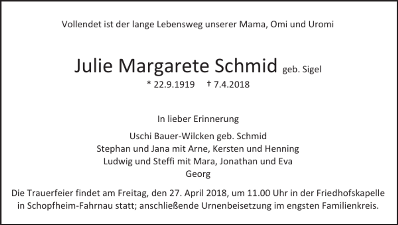 <p>Vollendet ist der lange Lebensweg unserer Mama, Omi und Uromi</p><p>Julie Margarete Schmid geb. Sigel<br />* 22.9.1919</p><p>† 7.4.2018</p><p>In lieber Erinnerung<br />Uschi Bauer-Wilcken geb. Schmid<br />Stephan und Jana mit Arne, Kersten und Henning<br />Ludwig und Steffi mit Mara, Jonathan und Eva<br />Georg<br />Die Trauerfeier findet am Freitag, den 27. April 2018, um 11.00 Uhr in der Friedhofskapelle<br />in Schopfheim-Fahrnau statt; anschließende Urnenbeisetzung im engsten Familienkreis.</p>