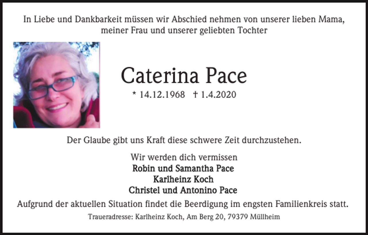 <p>In Liebe und Dankbarkeit müssen wir Abschied nehmen von unserer lieben Mama,<br />meiner Frau und unserer geliebten Tochter</p><p>Caterina Pace<br />* 14.12.1968 † 1.4.2020</p><p>Der Glaube gibt uns Kraft diese schwere Zeit durchzustehen.<br />Wir werden dich vermissen</p><p>Aufgrund der aktuellen Situation findet die Beerdigung im engsten Familienkreis statt.<br />Traueradresse: Karlheinz Koch, Am Berg 20, 79379 Müllheim</p>