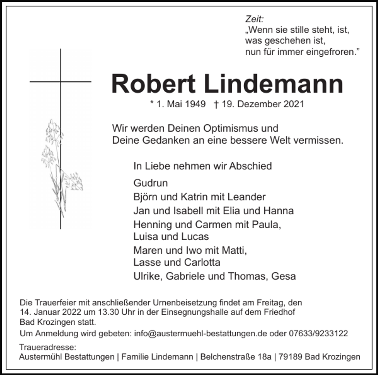 <p>Zeit:<br />„Wenn sie stille steht, ist,<br />was geschehen ist,<br />nun für immer eingefroren.”</p><p>Robert Lindemann<br />* 1. Mai 1949 † 19. Dezember 2021</p><p>Wir werden Deinen Optimismus und<br />Deine Gedanken an eine bessere Welt vermissen.<br />In Liebe nehmen wir Abschied<br />Gudrun<br />Björn und Katrin mit Leander<br />Jan und Isabell mit Elia und Hanna<br />Henning und Carmen mit Paula,<br />Luisa und Lucas<br />Maren und Iwo mit Matti,<br />Lasse und Carlotta<br />Ulrike, Gabriele und Thomas, Gesa<br />Die Trauerfeier mit anschließender Urnenbeisetzung findet am Freitag, den<br />14. Januar 2022 um 13.30 Uhr in der Einsegnungshalle auf dem Friedhof<br />Bad Krozingen statt.<br />Um Anmeldung wird gebeten: info@austermuehl-bestattungen.de oder 07633/9233122<br />Traueradresse:<br />Austermühl Bestattungen | Familie Lindemann | Belchenstraße 18a | 79189 Bad Krozingen</p>