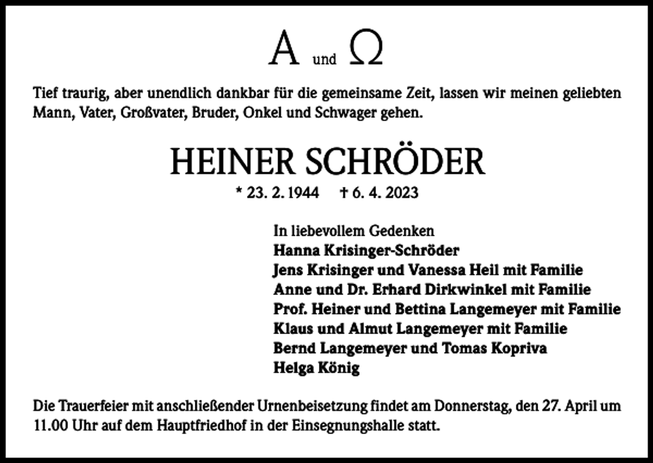 <p>A Ω<br />und</p><p>Tief traurig, aber unendlich dankbar für die gemeinsame Zeit, lassen wir meinen geliebten<br />Mann, Vater, Großvater, Bruder, Onkel und Schwager gehen.</p><p>HEINER SCHRÖDER<br />* 23. 2. 1944</p><p>† 6. 4. 2023</p><p>In liebevollem Gedenken<br />Hanna Krisinger-Schröder<br />Jens Krisinger und Vanessa Heil mit Familie<br />Anne und Dr. Erhard Dirkwinkel mit Familie<br />Prof. Heiner und Bettina Langemeyer mit Familie<br />Klaus und Almut Langemeyer mit Familie<br />Bernd Langemeyer und Tomas Kopriva<br />Helga König<br />Die Trauerfeier mit anschließender Urnenbeisetzung findet am Donnerstag, den 27. April um<br />11.00 Uhr auf dem Hauptfriedhof in der Einsegnungshalle statt.</p>